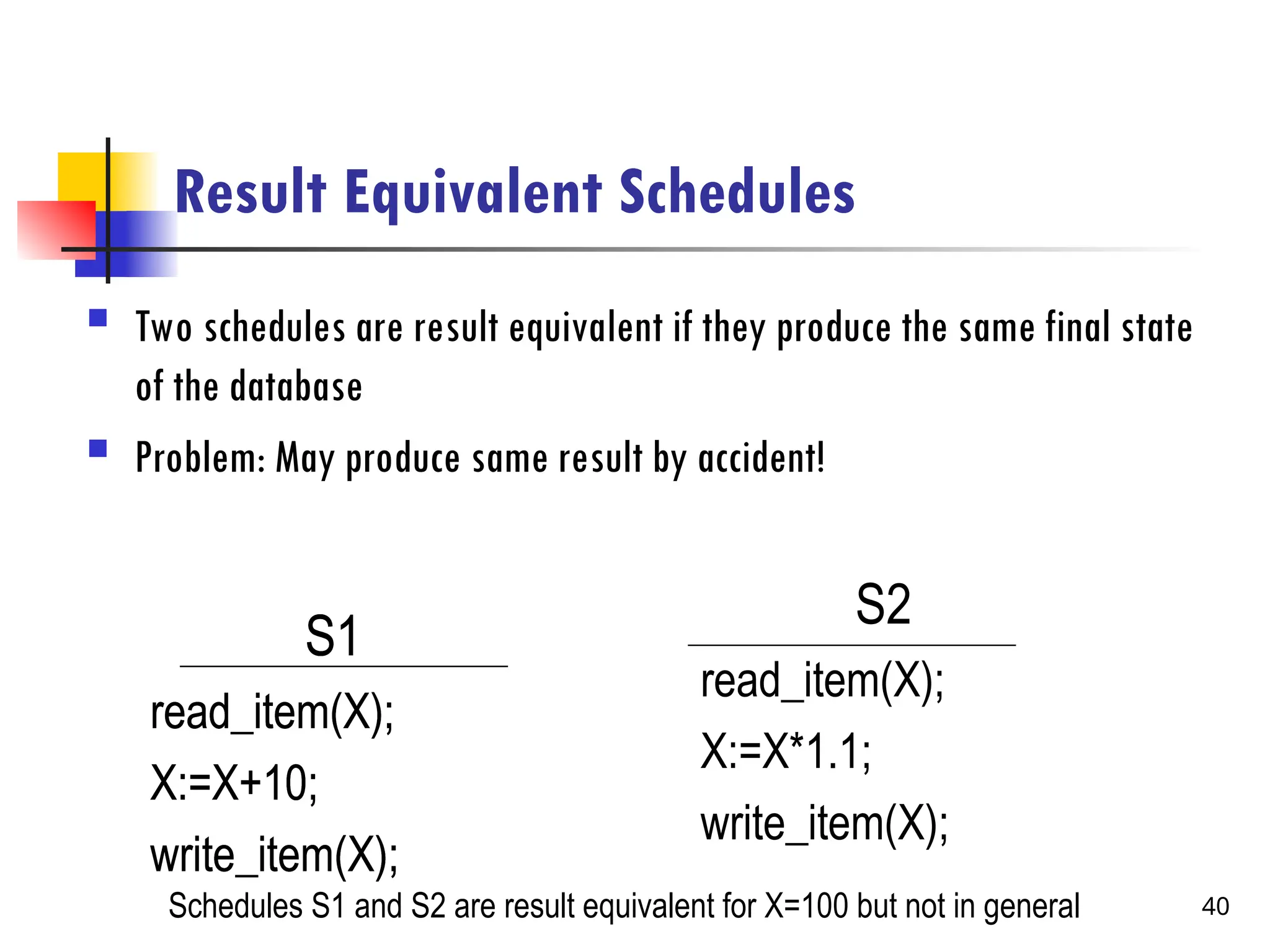 Result Equivalent Schedules
 Two schedules are result equivalent if they produce the same final state
of the database
 Problem: May produce same result by accident!
S1
read_item(X);
X:=X+10;
write_item(X);
S2
read_item(X);
X:=X*1.1;
write_item(X);
Schedules S1 and S2 are result equivalent for X=100 but not in general
S1
read_item(X);
X:=X+10;
write_item(X);
S1
read_item(X);
X:=X+10;
write_item(X);
40
 