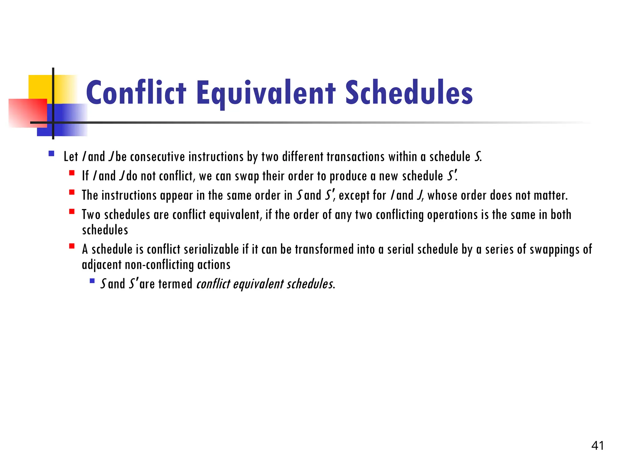 Conflict Equivalent Schedules
 Let I and J be consecutive instructions by two different transactions within a schedule S.

If I and J do not conflict, we can swap their order to produce a new schedule S'.

The instructions appear in the same order in S and S', except for I and J, whose order does not matter.

Two schedules are conflict equivalent, if the order of any two conflicting operations is the same in both
schedules

A schedule is conflict serializable if it can be transformed into a serial schedule by a series of swappings of
adjacent non-conflicting actions

S and S' are termed conflict equivalent schedules.
41
 