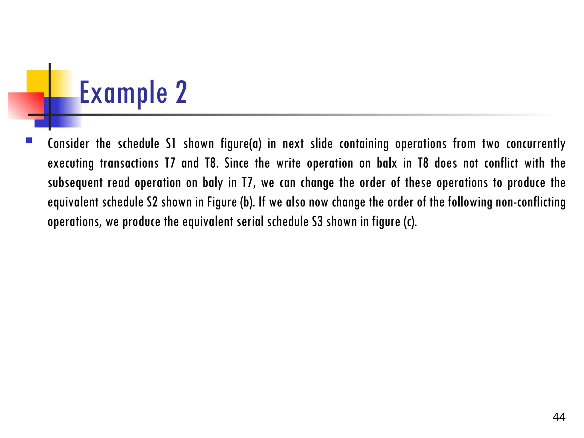 Example 2
 Consider the schedule S1 shown figure(a) in next slide containing operations from two concurrently
executing transactions T7 and T8. Since the write operation on balx in T8 does not conflict with the
subsequent read operation on baly in T7, we can change the order of these operations to produce the
equivalent schedule S2 shown in Figure (b). If we also now change the order of the following non-conflicting
operations, we produce the equivalent serial schedule S3 shown in figure (c).
44
 