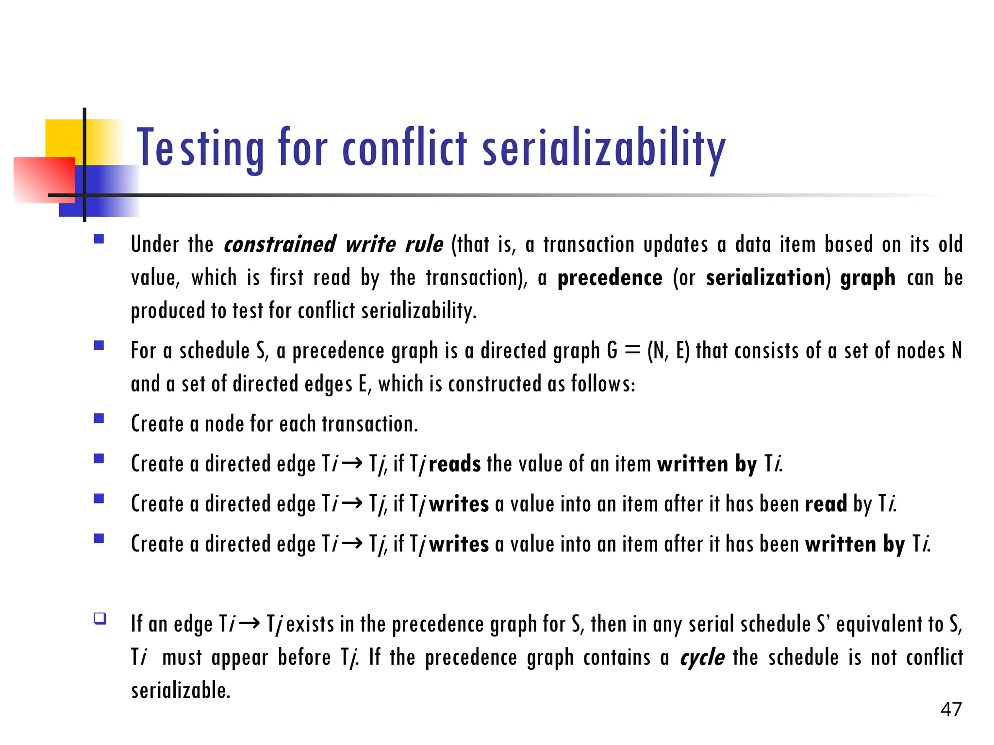 Testing for conflict serializability
 Under the constrained write rule (that is, a transaction updates a data item based on its old
value, which is first read by the transaction), a precedence (or serialization) graph can be
produced to test for conflict serializability.
 For a schedule S, a precedence graph is a directed graph G = (N, E) that consists of a set of nodes N
and a set of directed edges E, which is constructed as follows:
 Create a node for each transaction.
 Create a directed edge Ti T
→ j, if Tj reads the value of an item written by Ti.
 Create a directed edge Ti T
→ j, if Tj writes a value into an item after it has been read by Ti.
 Create a directed edge Ti T
→ j, if Tj writes a value into an item after it has been written by Ti.
 If an edge Ti T
→ j exists in the precedence graph for S, then in any serial schedule S’ equivalent to S,
Ti must appear before Tj. If the precedence graph contains a cycle the schedule is not conflict
serializable.
47
 