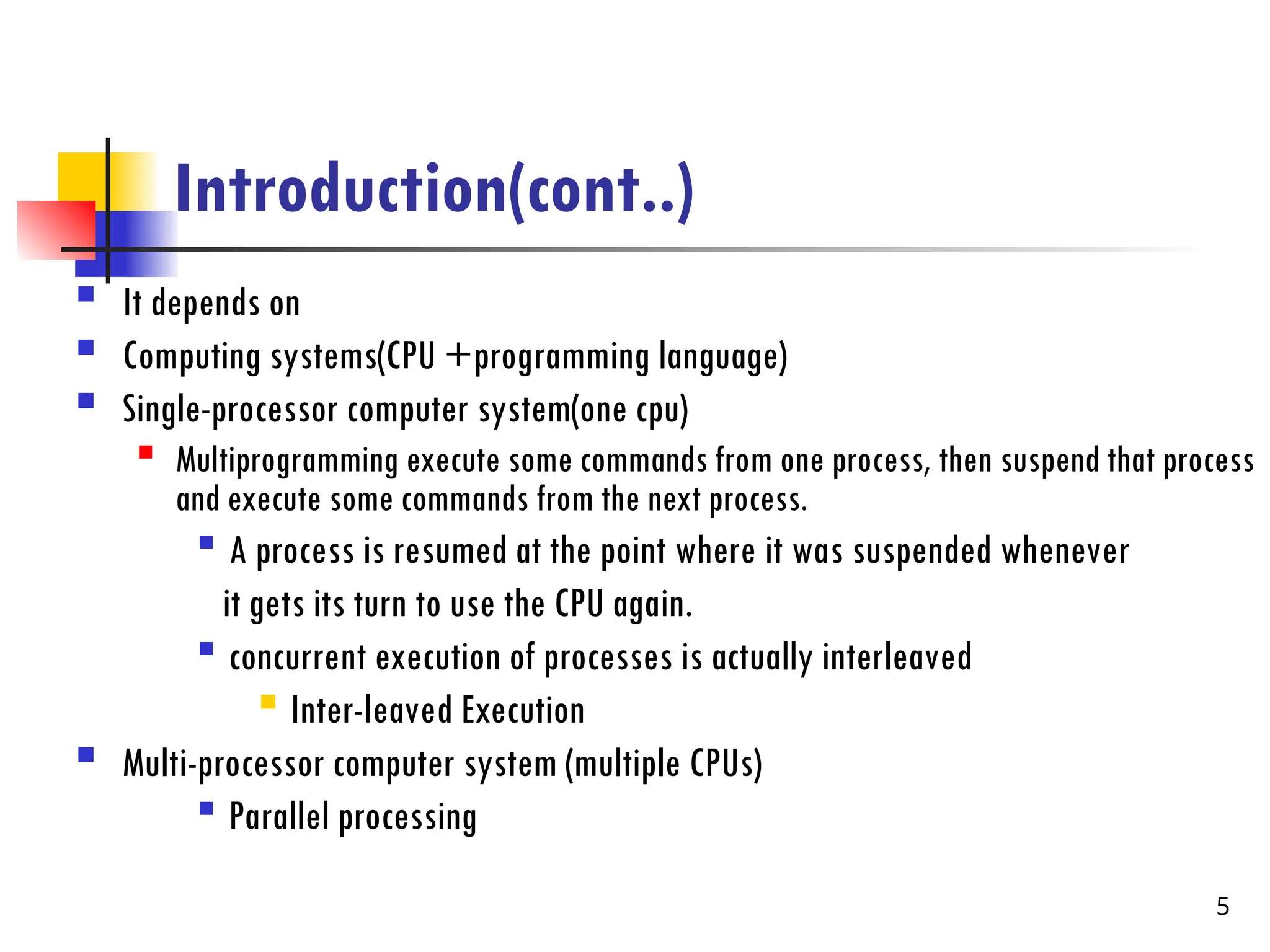 Introduction(cont..)
 It depends on
 Computing systems(CPU +programming language)
 Single-processor computer system(one cpu)

Multiprogramming execute some commands from one process, then suspend that process
and execute some commands from the next process.

A process is resumed at the point where it was suspended whenever
it gets its turn to use the CPU again.

concurrent execution of processes is actually interleaved

Inter-leaved Execution
 Multi-processor computer system (multiple CPUs)

Parallel processing
5
 