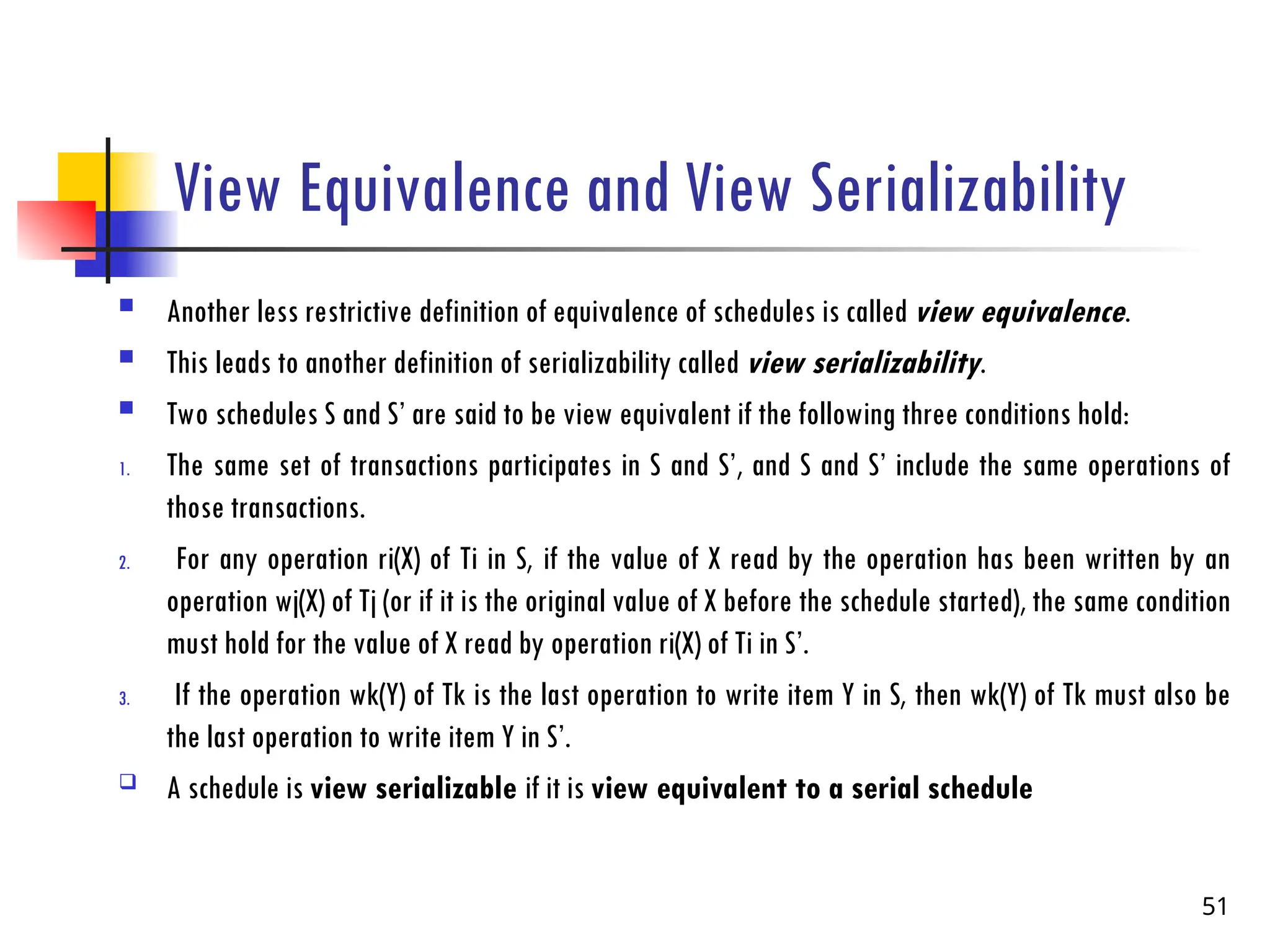 View Equivalence and View Serializability
 Another less restrictive definition of equivalence of schedules is called view equivalence.
 This leads to another definition of serializability called view serializability.
 Two schedules S and S’ are said to be view equivalent if the following three conditions hold:
1. The same set of transactions participates in S and S’, and S and S’ include the same operations of
those transactions.
2. For any operation ri(X) of Ti in S, if the value of X read by the operation has been written by an
operation wj(X) of Tj (or if it is the original value of X before the schedule started), the same condition
must hold for the value of X read by operation ri(X) of Ti in S’.
3. If the operation wk(Y) of Tk is the last operation to write item Y in S, then wk(Y) of Tk must also be
the last operation to write item Y in S’.
 A schedule is view serializable if it is view equivalent to a serial schedule
51
 