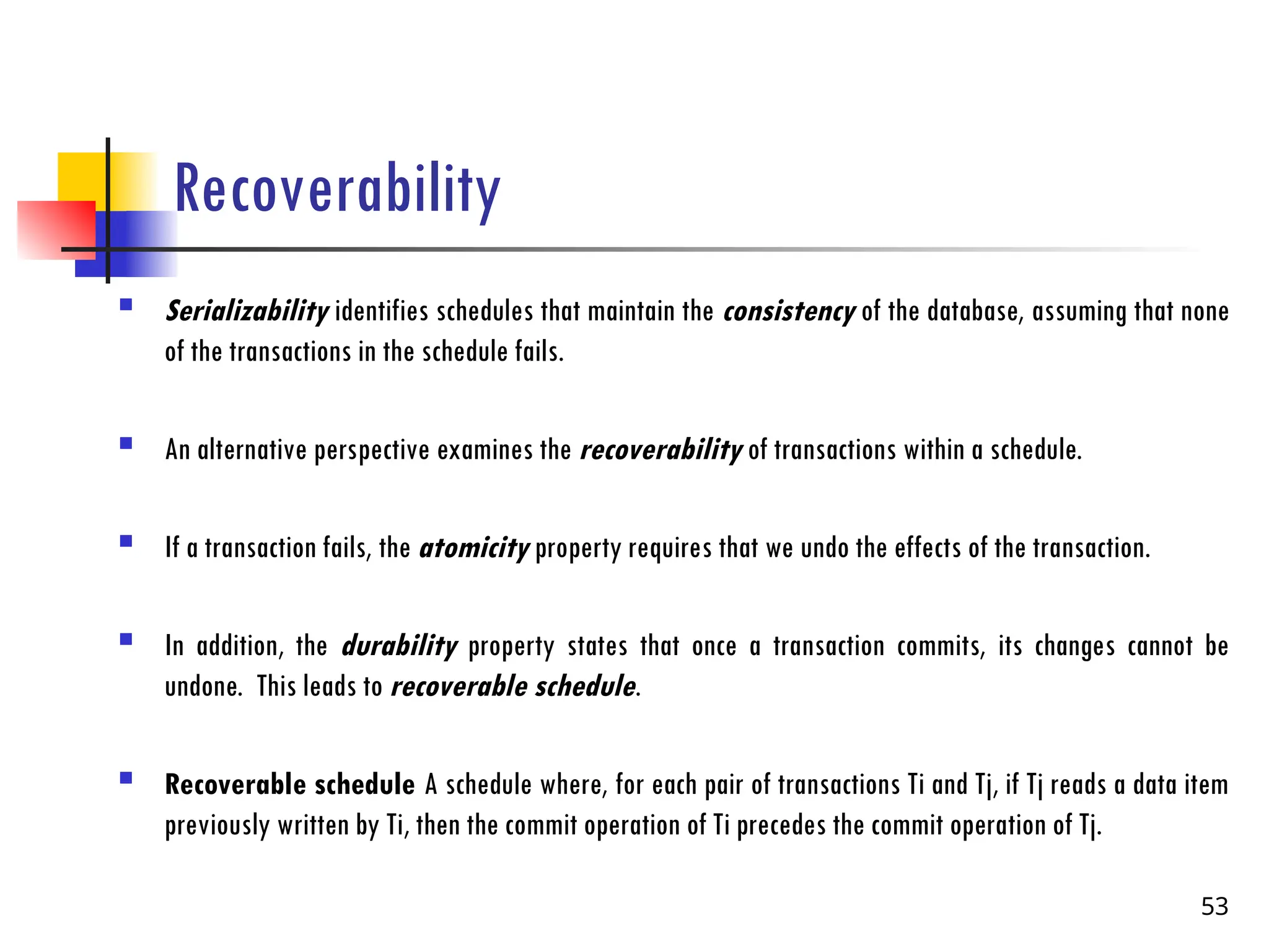 Recoverability
 Serializability identifies schedules that maintain the consistency of the database, assuming that none
of the transactions in the schedule fails.
 An alternative perspective examines the recoverability of transactions within a schedule.
 If a transaction fails, the atomicity property requires that we undo the effects of the transaction.
 In addition, the durability property states that once a transaction commits, its changes cannot be
undone. This leads to recoverable schedule.
 Recoverable schedule A schedule where, for each pair of transactions Ti and Tj, if Tj reads a data item
previously written by Ti, then the commit operation of Ti precedes the commit operation of Tj.
53
 