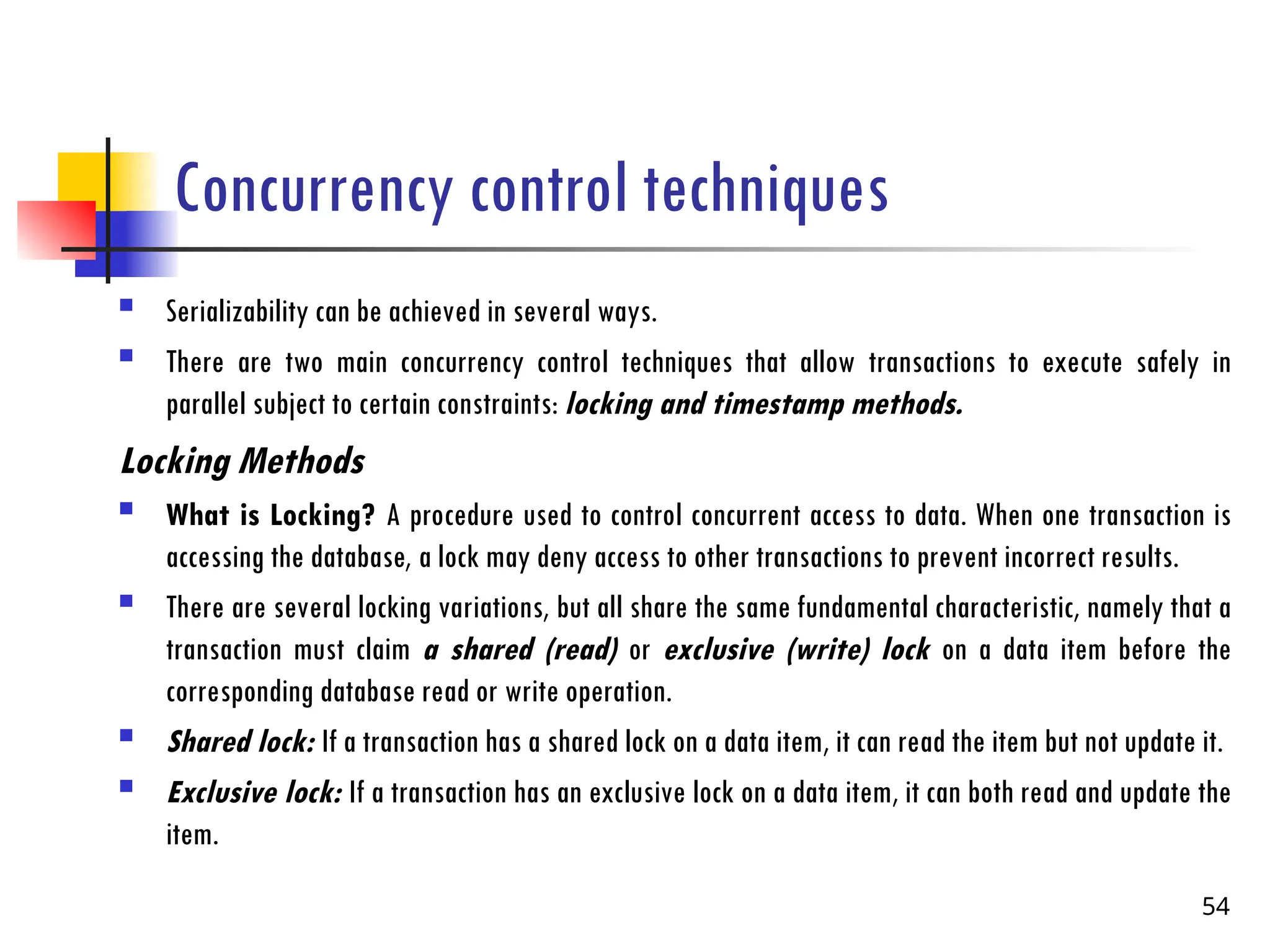 Concurrency control techniques
 Serializability can be achieved in several ways.
 There are two main concurrency control techniques that allow transactions to execute safely in
parallel subject to certain constraints: locking and timestamp methods.
Locking Methods
 What is Locking? A procedure used to control concurrent access to data. When one transaction is
accessing the database, a lock may deny access to other transactions to prevent incorrect results.
 There are several locking variations, but all share the same fundamental characteristic, namely that a
transaction must claim a shared (read) or exclusive (write) lock on a data item before the
corresponding database read or write operation.
 Shared lock: If a transaction has a shared lock on a data item, it can read the item but not update it.
 Exclusive lock: If a transaction has an exclusive lock on a data item, it can both read and update the
item.
54
 
