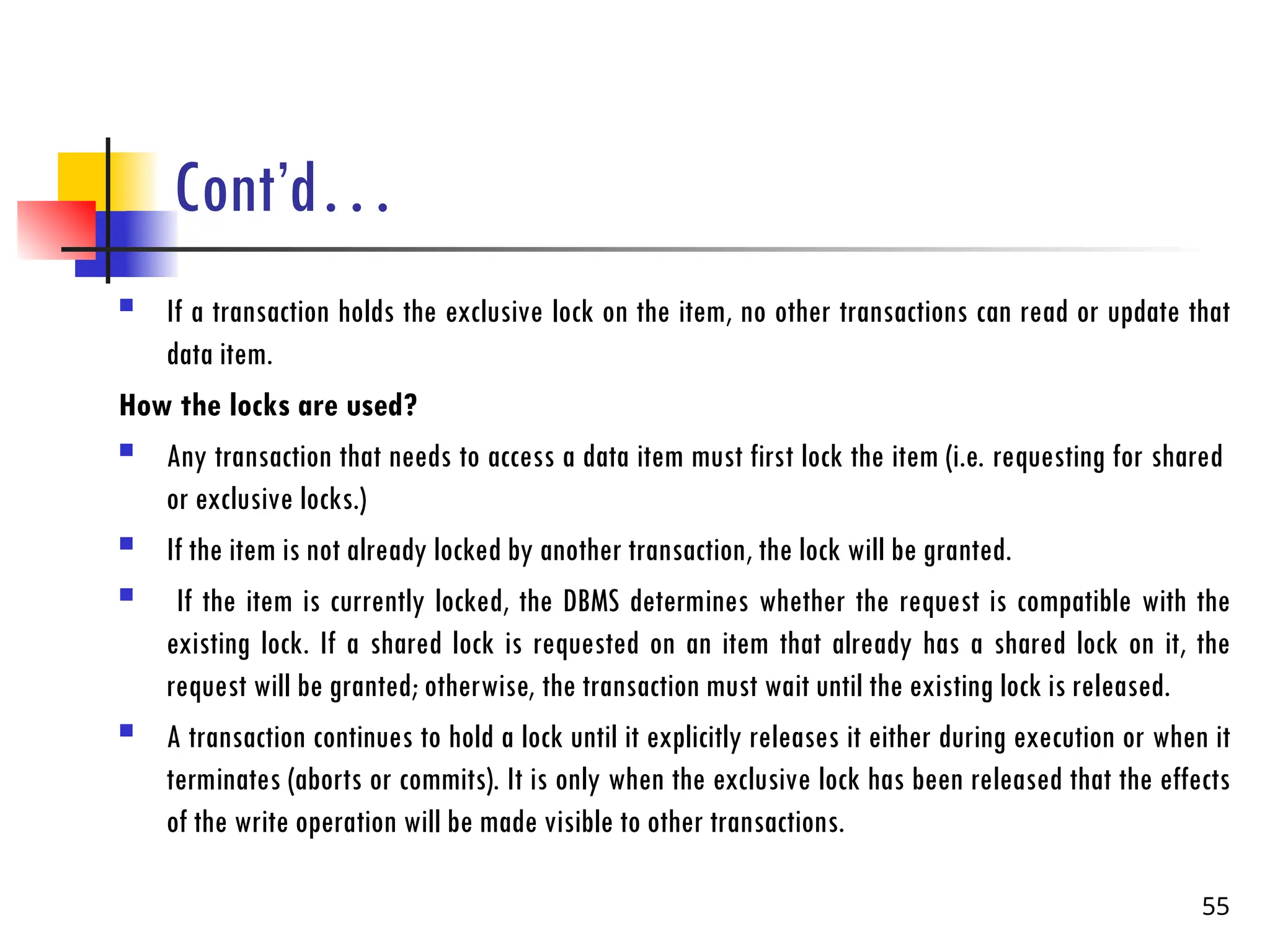 Cont’d…
 If a transaction holds the exclusive lock on the item, no other transactions can read or update that
data item.
How the locks are used?
 Any transaction that needs to access a data item must first lock the item (i.e. requesting for shared
or exclusive locks.)
 If the item is not already locked by another transaction, the lock will be granted.
 If the item is currently locked, the DBMS determines whether the request is compatible with the
existing lock. If a shared lock is requested on an item that already has a shared lock on it, the
request will be granted; otherwise, the transaction must wait until the existing lock is released.
 A transaction continues to hold a lock until it explicitly releases it either during execution or when it
terminates (aborts or commits). It is only when the exclusive lock has been released that the effects
of the write operation will be made visible to other transactions.
55
 