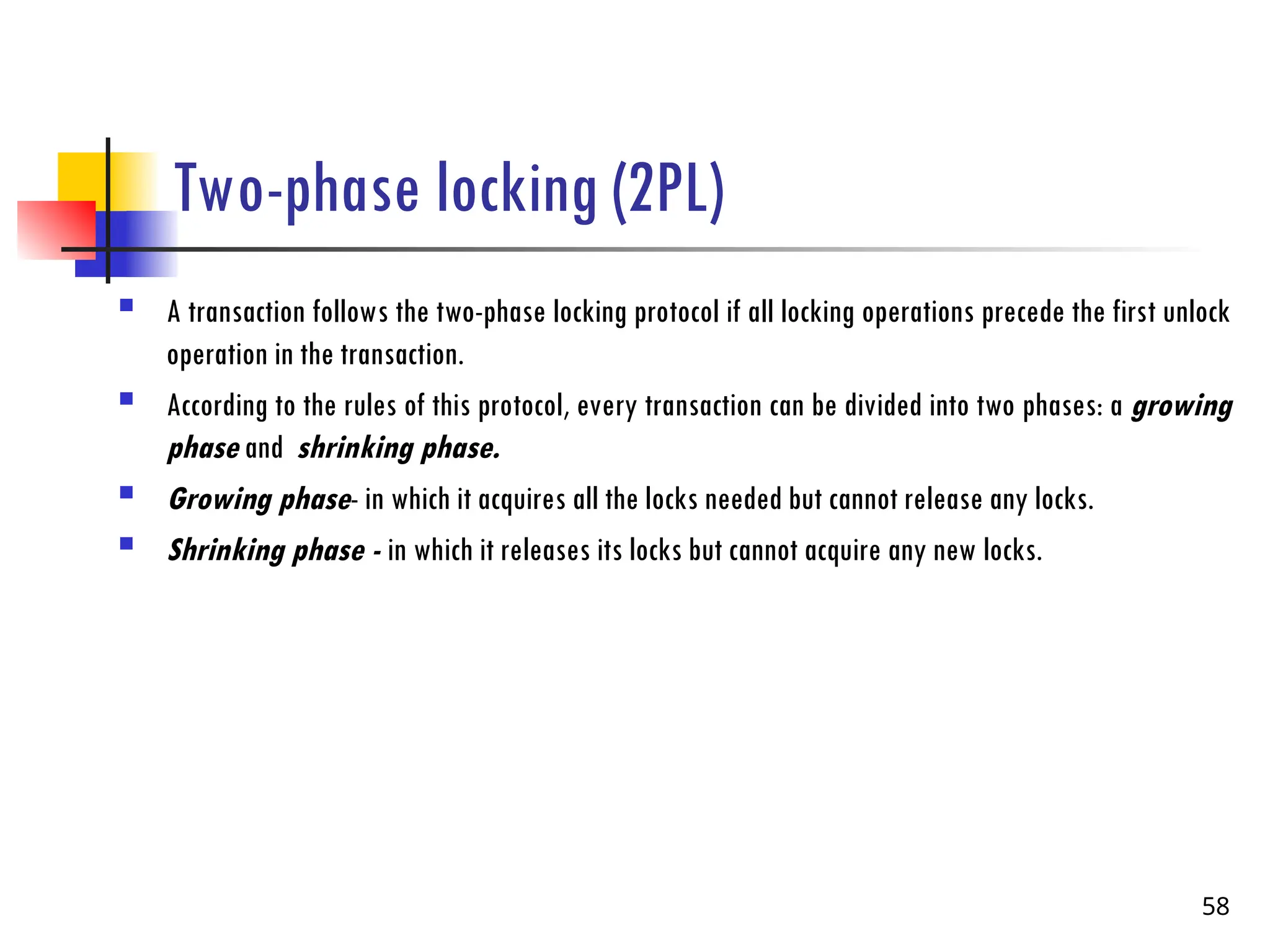 Two-phase locking (2PL)
 A transaction follows the two-phase locking protocol if all locking operations precede the first unlock
operation in the transaction.
 According to the rules of this protocol, every transaction can be divided into two phases: a growing
phase and shrinking phase.
 Growing phase- in which it acquires all the locks needed but cannot release any locks.
 Shrinking phase - in which it releases its locks but cannot acquire any new locks.
58
 