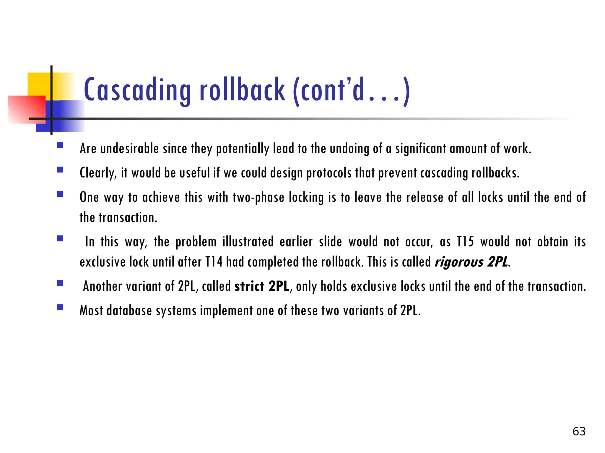 Cascading rollback (cont’d…)
 Are undesirable since they potentially lead to the undoing of a significant amount of work.
 Clearly, it would be useful if we could design protocols that prevent cascading rollbacks.
 One way to achieve this with two-phase locking is to leave the release of all locks until the end of
the transaction.
 In this way, the problem illustrated earlier slide would not occur, as T15 would not obtain its
exclusive lock until after T14 had completed the rollback. This is called rigorous 2PL.
 Another variant of 2PL, called strict 2PL, only holds exclusive locks until the end of the transaction.
 Most database systems implement one of these two variants of 2PL.
63
 