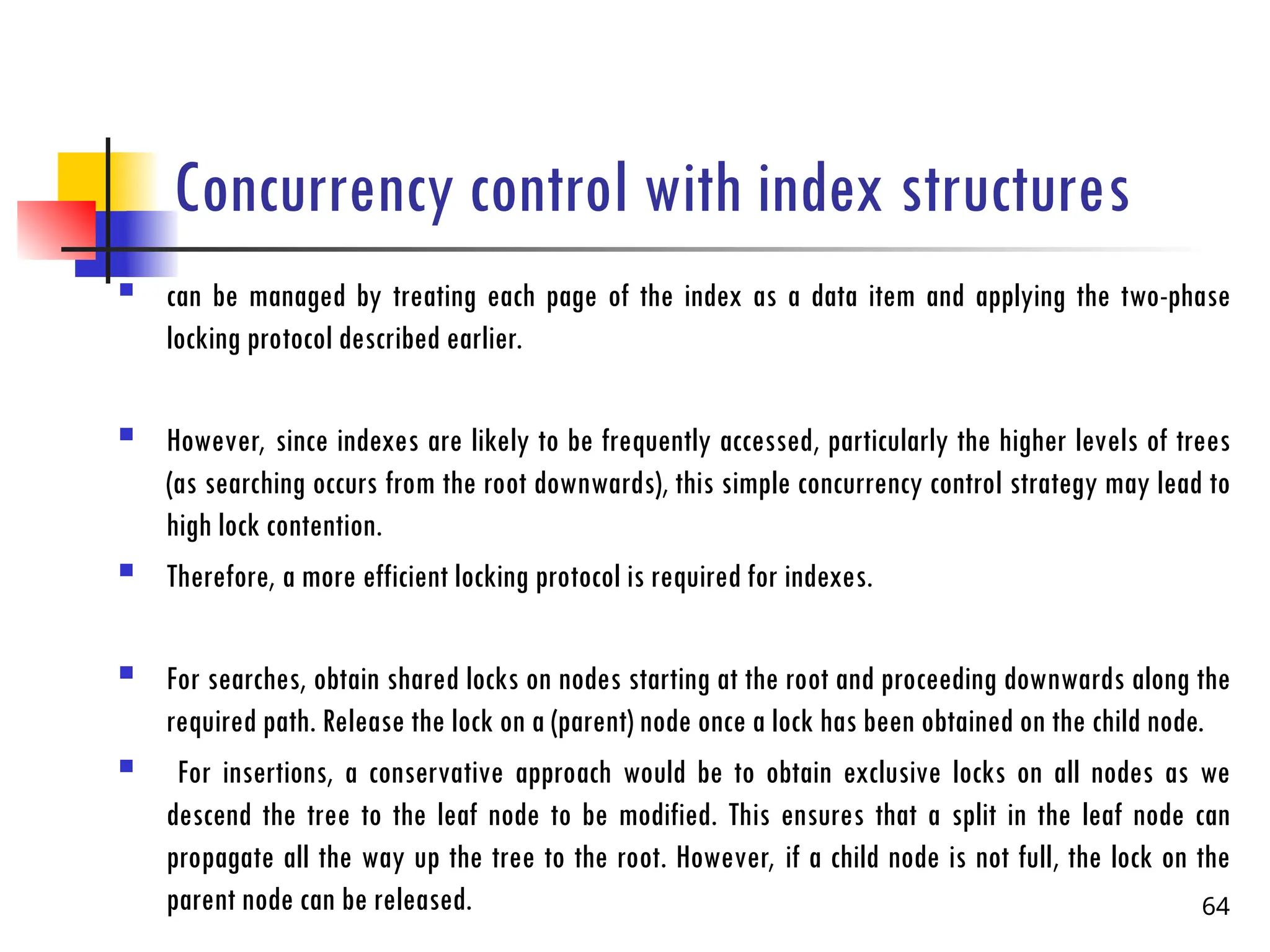 Concurrency control with index structures
 can be managed by treating each page of the index as a data item and applying the two-phase
locking protocol described earlier.
 However, since indexes are likely to be frequently accessed, particularly the higher levels of trees
(as searching occurs from the root downwards), this simple concurrency control strategy may lead to
high lock contention.
 Therefore, a more efficient locking protocol is required for indexes.
 For searches, obtain shared locks on nodes starting at the root and proceeding downwards along the
required path. Release the lock on a (parent) node once a lock has been obtained on the child node.
 For insertions, a conservative approach would be to obtain exclusive locks on all nodes as we
descend the tree to the leaf node to be modified. This ensures that a split in the leaf node can
propagate all the way up the tree to the root. However, if a child node is not full, the lock on the
parent node can be released. 64
 