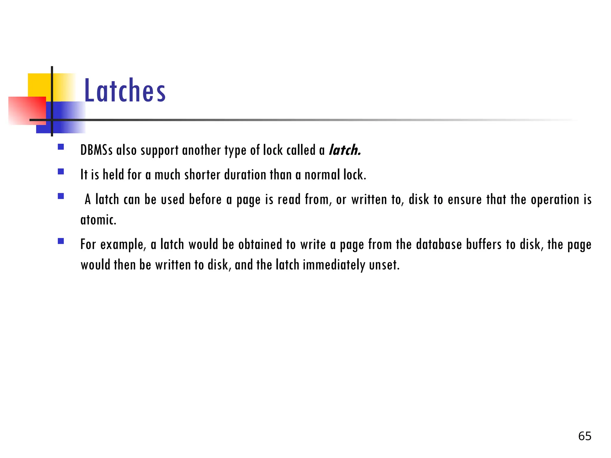 Latches
 DBMSs also support another type of lock called a latch.
 It is held for a much shorter duration than a normal lock.
 A latch can be used before a page is read from, or written to, disk to ensure that the operation is
atomic.
 For example, a latch would be obtained to write a page from the database buffers to disk, the page
would then be written to disk, and the latch immediately unset.
65
 