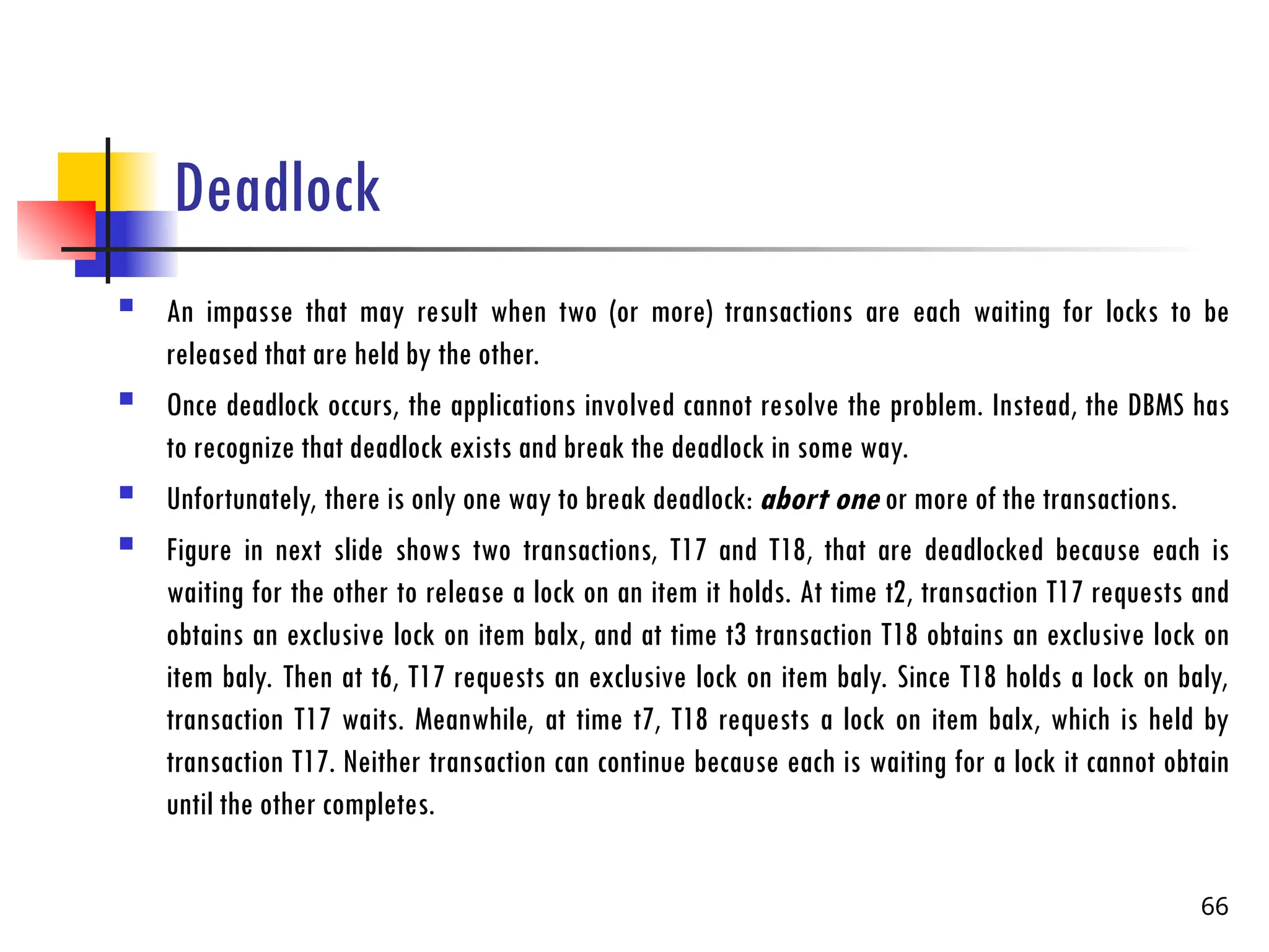 Deadlock
 An impasse that may result when two (or more) transactions are each waiting for locks to be
released that are held by the other.
 Once deadlock occurs, the applications involved cannot resolve the problem. Instead, the DBMS has
to recognize that deadlock exists and break the deadlock in some way.
 Unfortunately, there is only one way to break deadlock: abort one or more of the transactions.
 Figure in next slide shows two transactions, T17 and T18, that are deadlocked because each is
waiting for the other to release a lock on an item it holds. At time t2, transaction T17 requests and
obtains an exclusive lock on item balx, and at time t3 transaction T18 obtains an exclusive lock on
item baly. Then at t6, T17 requests an exclusive lock on item baly. Since T18 holds a lock on baly,
transaction T17 waits. Meanwhile, at time t7, T18 requests a lock on item balx, which is held by
transaction T17. Neither transaction can continue because each is waiting for a lock it cannot obtain
until the other completes.
66
 