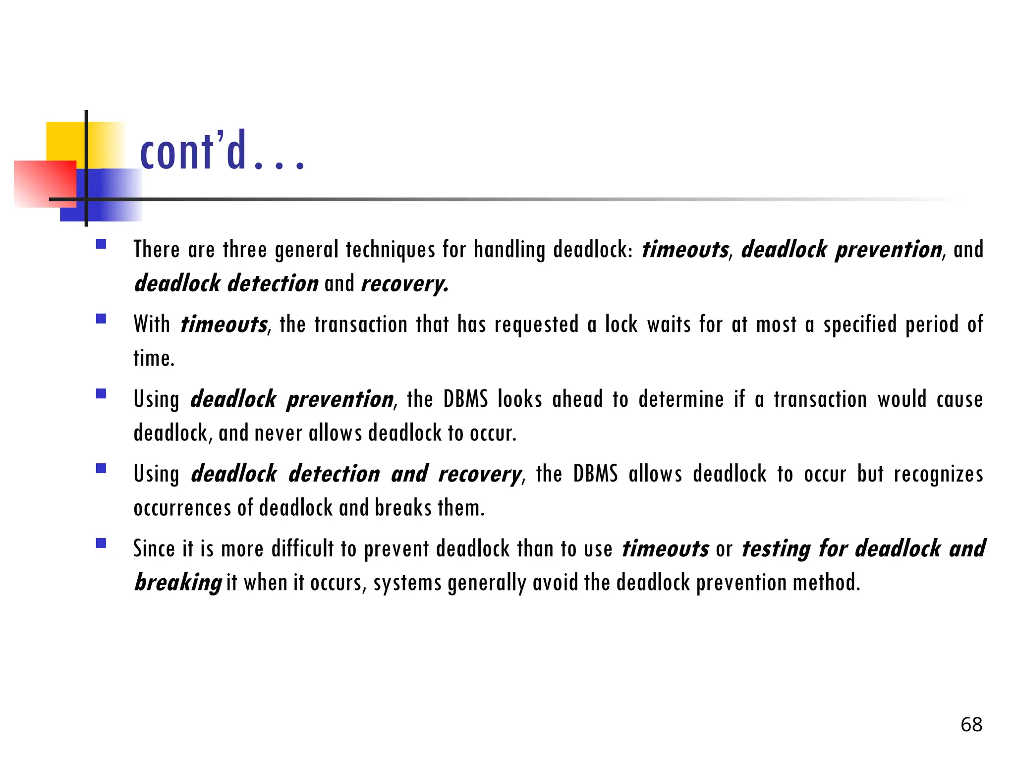 cont’d…
 There are three general techniques for handling deadlock: timeouts, deadlock prevention, and
deadlock detection and recovery.
 With timeouts, the transaction that has requested a lock waits for at most a specified period of
time.
 Using deadlock prevention, the DBMS looks ahead to determine if a transaction would cause
deadlock, and never allows deadlock to occur.
 Using deadlock detection and recovery, the DBMS allows deadlock to occur but recognizes
occurrences of deadlock and breaks them.
 Since it is more difficult to prevent deadlock than to use timeouts or testing for deadlock and
breaking it when it occurs, systems generally avoid the deadlock prevention method.
68
 