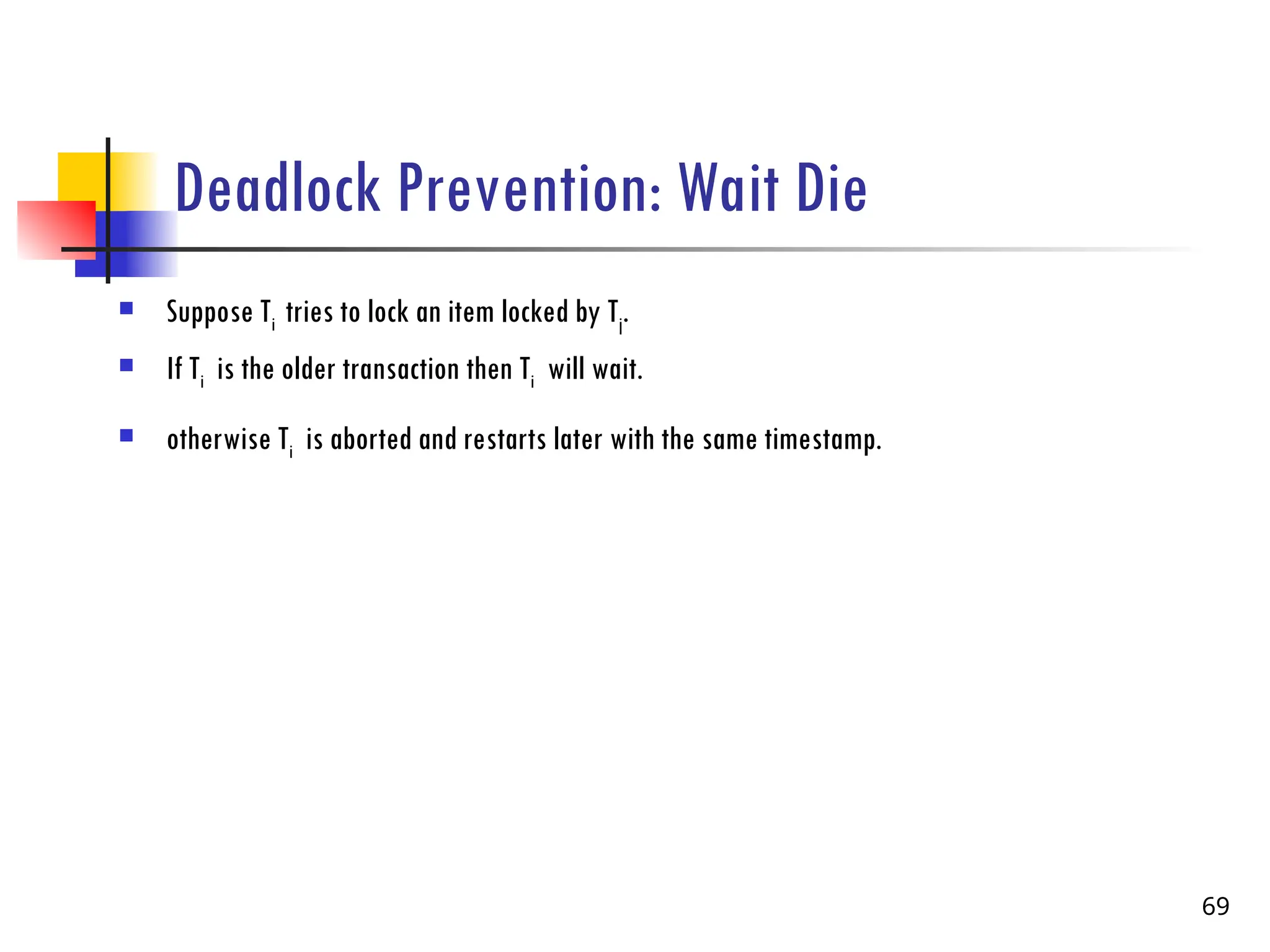 Deadlock Prevention: Wait Die
 Suppose Ti tries to lock an item locked by Tj.
 If Ti is the older transaction then Ti will wait.
 otherwise Ti is aborted and restarts later with the same timestamp.
69
 