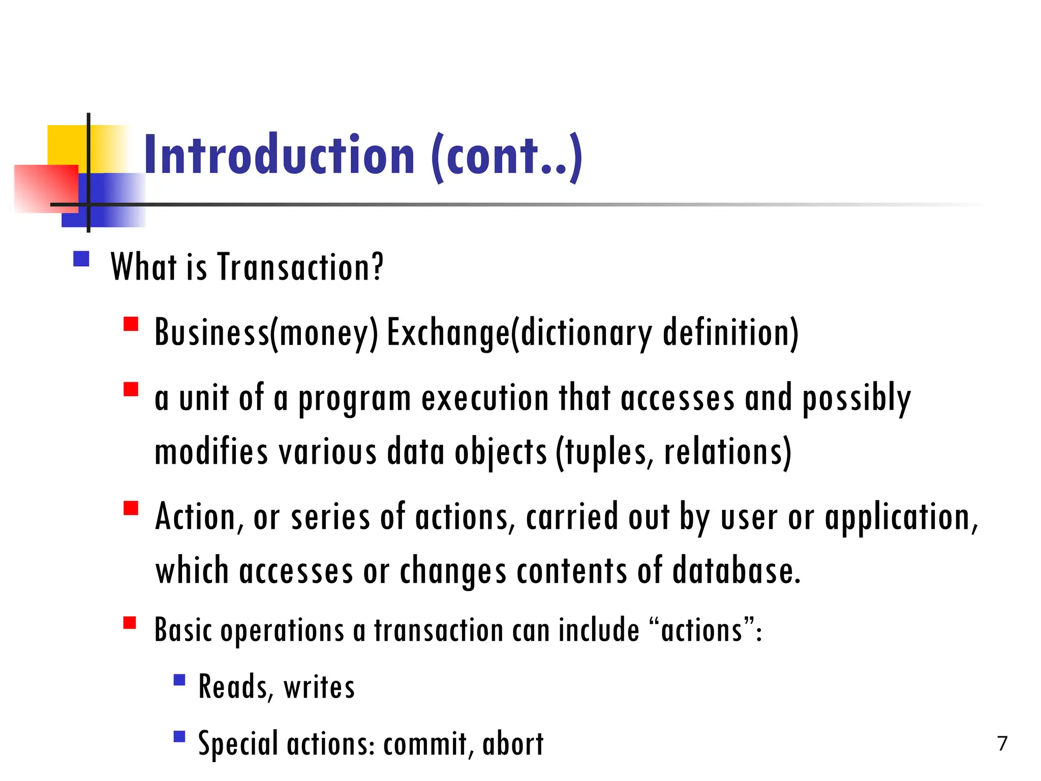 Introduction (cont..)
 What is Transaction?
 Business(money) Exchange(dictionary definition)
 a unit of a program execution that accesses and possibly
modifies various data objects (tuples, relations)
 Action, or series of actions, carried out by user or application,
which accesses or changes contents of database.
 Basic operations a transaction can include “actions”:

Reads, writes

Special actions: commit, abort 7
 