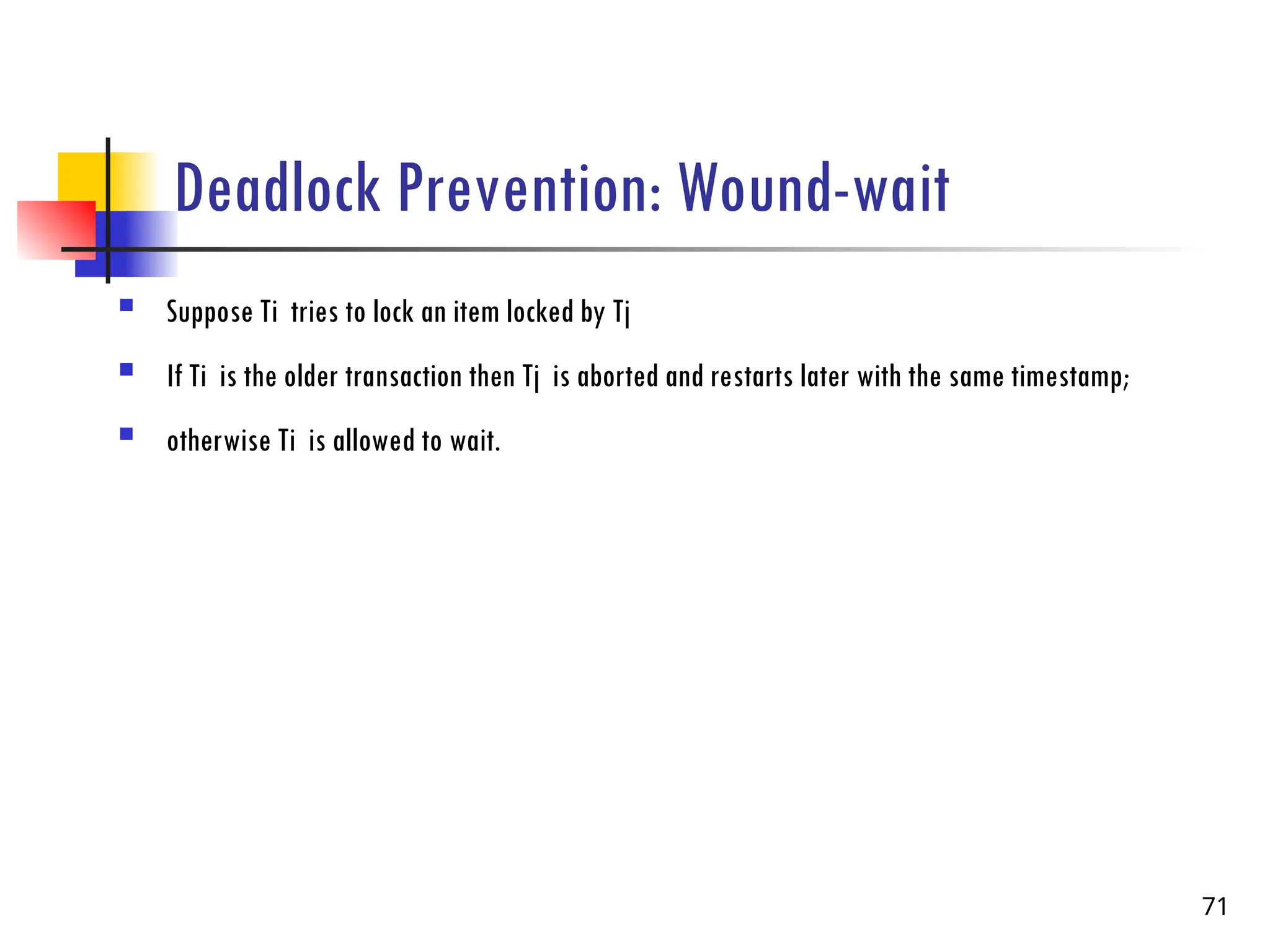 Deadlock Prevention: Wound-wait
 Suppose Ti tries to lock an item locked by Tj
 If Ti is the older transaction then Tj is aborted and restarts later with the same timestamp;
 otherwise Ti is allowed to wait.
71
 