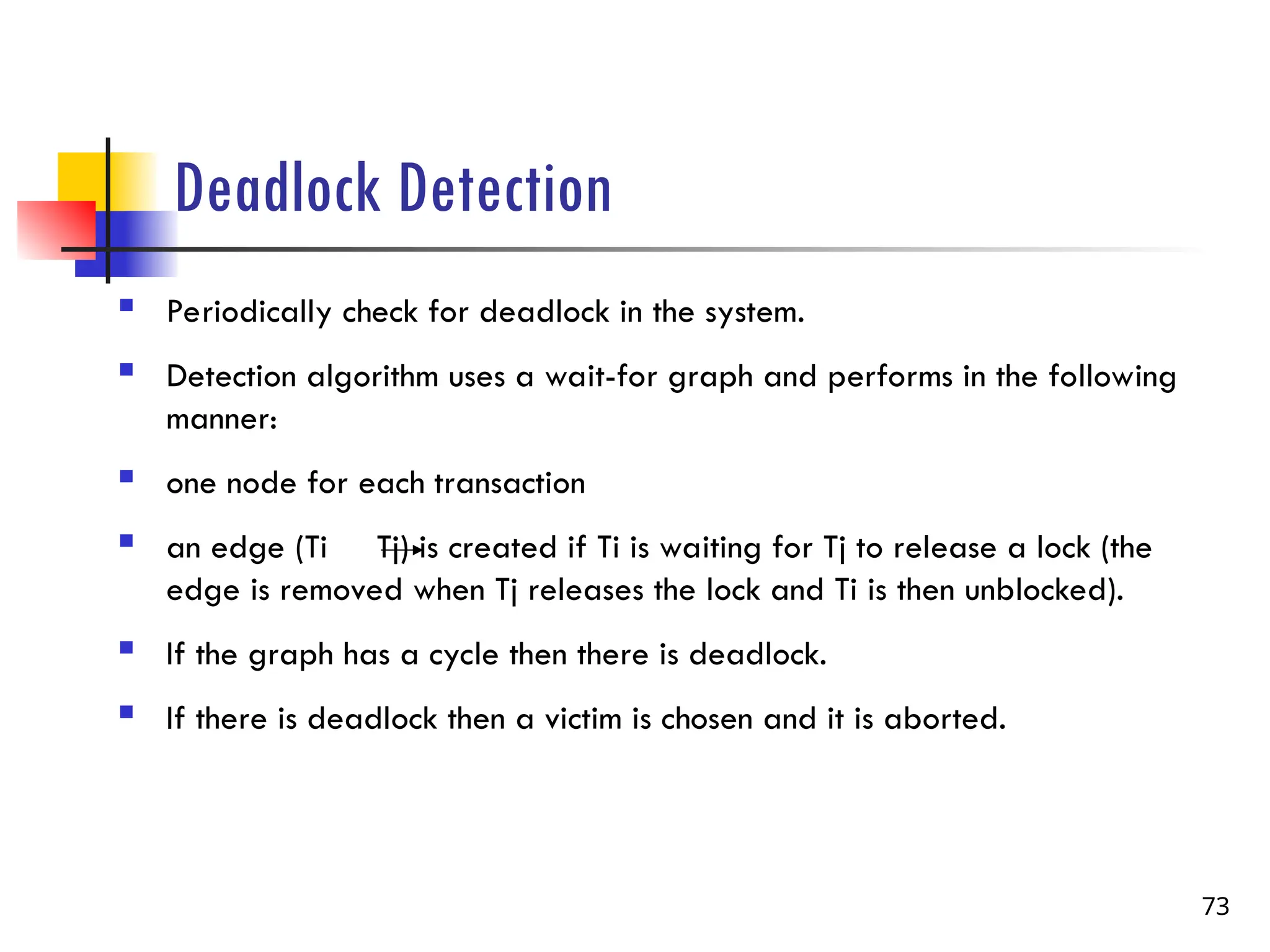 Deadlock Detection
 Periodically check for deadlock in the system.
 Detection algorithm uses a wait-for graph and performs in the following
manner:
 one node for each transaction
 an edge (Ti Tj) is created if Ti is waiting for Tj to release a lock (the
edge is removed when Tj releases the lock and Ti is then unblocked).
 If the graph has a cycle then there is deadlock.
 If there is deadlock then a victim is chosen and it is aborted.
73
 
