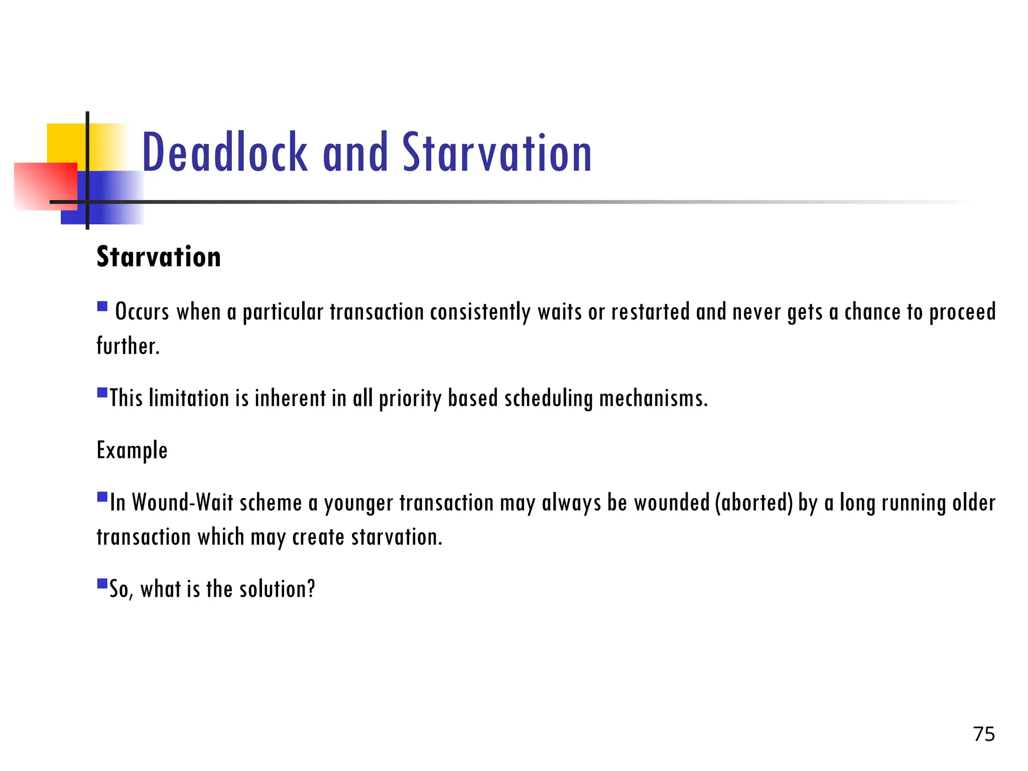 Deadlock and Starvation
Starvation
 Occurs when a particular transaction consistently waits or restarted and never gets a chance to proceed
further.
This limitation is inherent in all priority based scheduling mechanisms.
Example
In Wound-Wait scheme a younger transaction may always be wounded (aborted) by a long running older
transaction which may create starvation.
So, what is the solution?
75
 