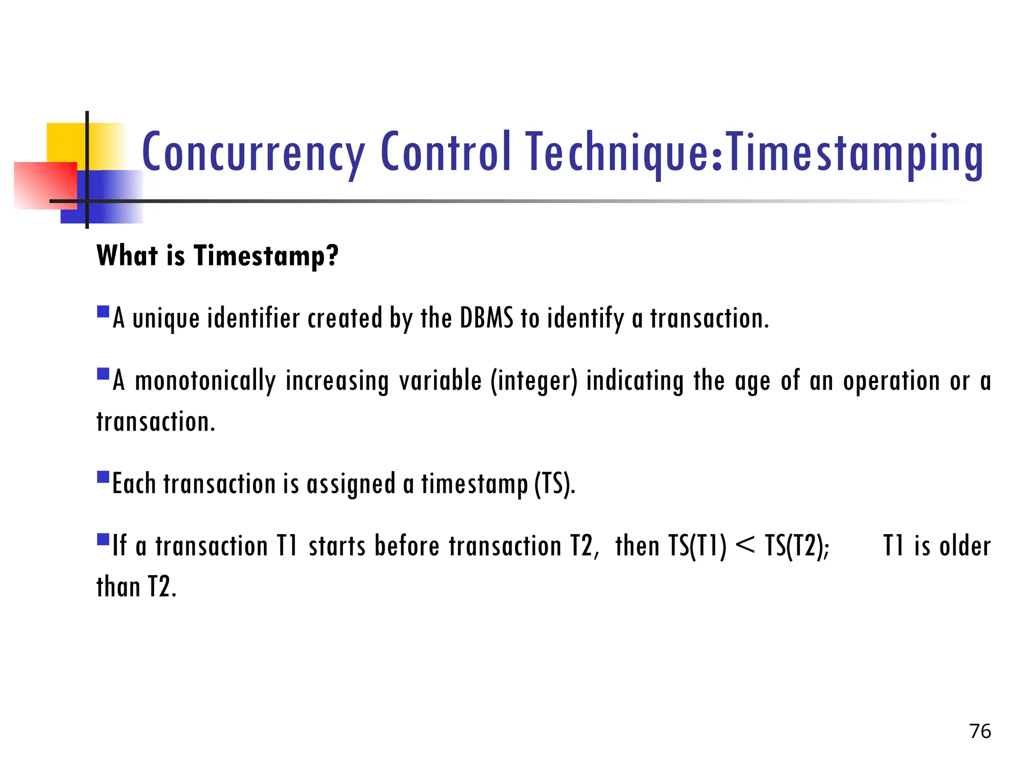 Concurrency Control Technique:Timestamping
What is Timestamp?
A unique identifier created by the DBMS to identify a transaction.
A monotonically increasing variable (integer) indicating the age of an operation or a
transaction.
Each transaction is assigned a timestamp (TS).
If a transaction T1 starts before transaction T2, then TS(T1) < TS(T2); T1 is older
than T2.
76
 