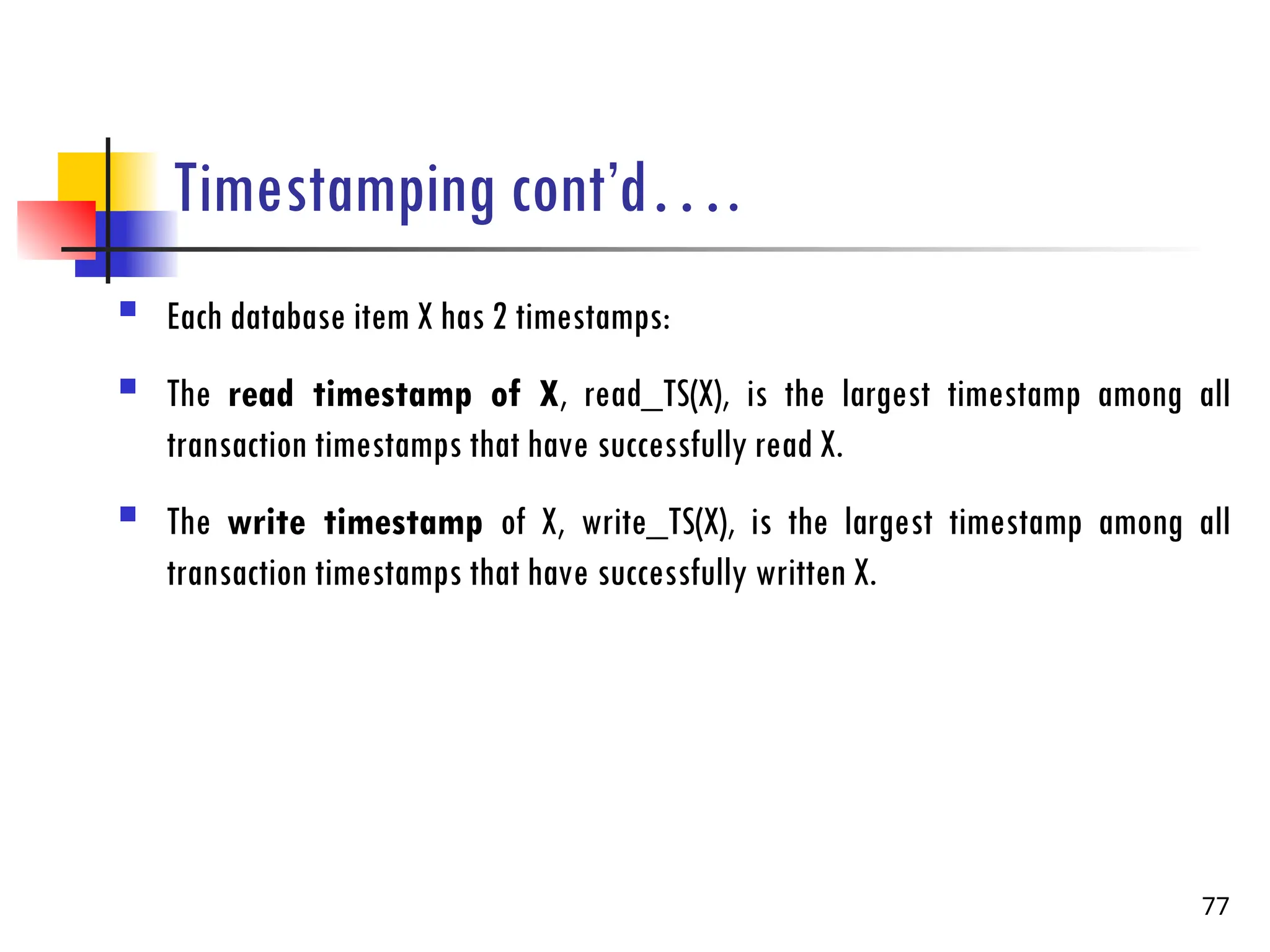 Timestamping cont’d….
 Each database item X has 2 timestamps:
 The read timestamp of X, read_TS(X), is the largest timestamp among all
transaction timestamps that have successfully read X.
 The write timestamp of X, write_TS(X), is the largest timestamp among all
transaction timestamps that have successfully written X.
77
 
