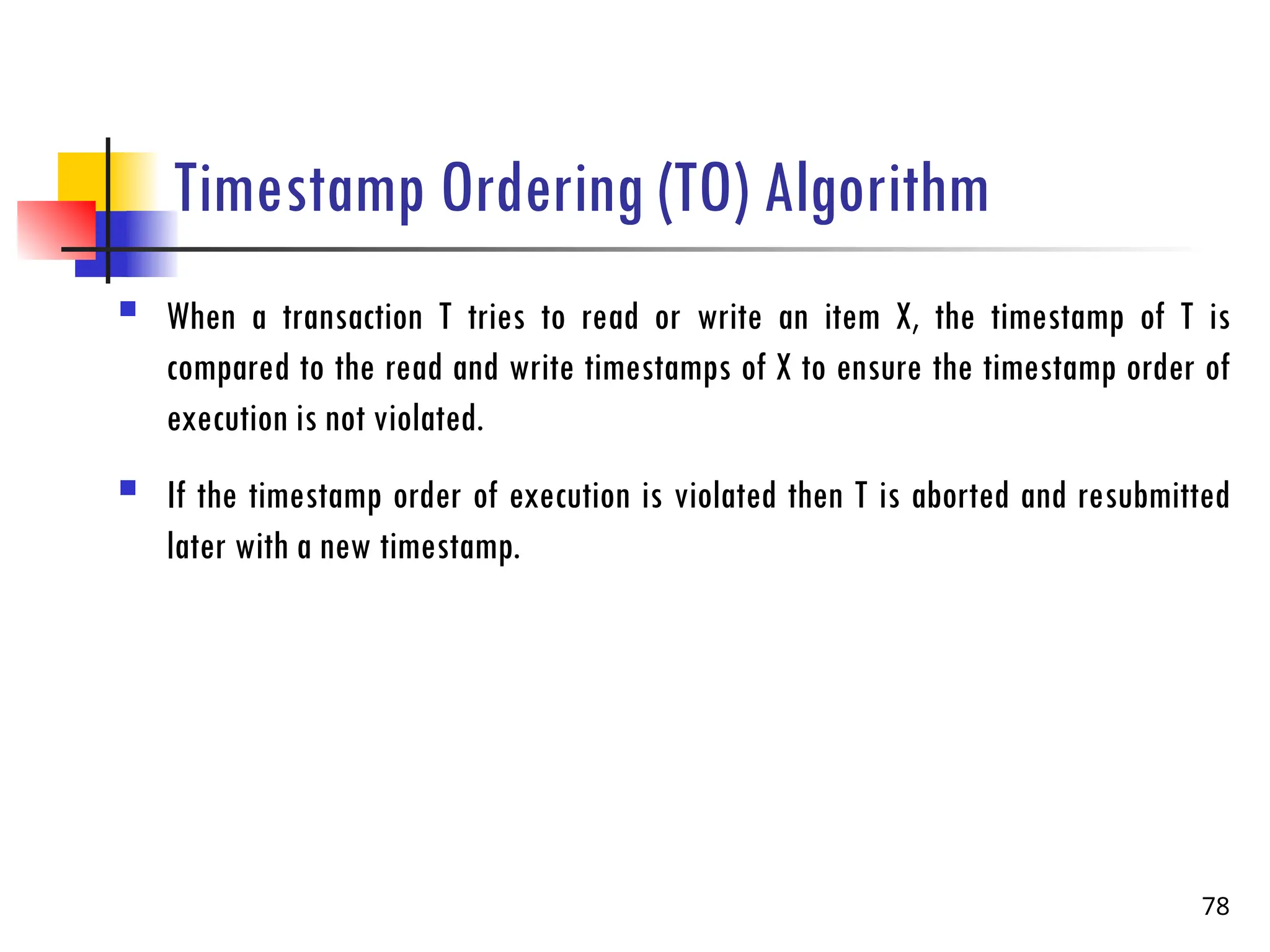 Timestamp Ordering (TO) Algorithm
 When a transaction T tries to read or write an item X, the timestamp of T is
compared to the read and write timestamps of X to ensure the timestamp order of
execution is not violated.
 If the timestamp order of execution is violated then T is aborted and resubmitted
later with a new timestamp.
78
 