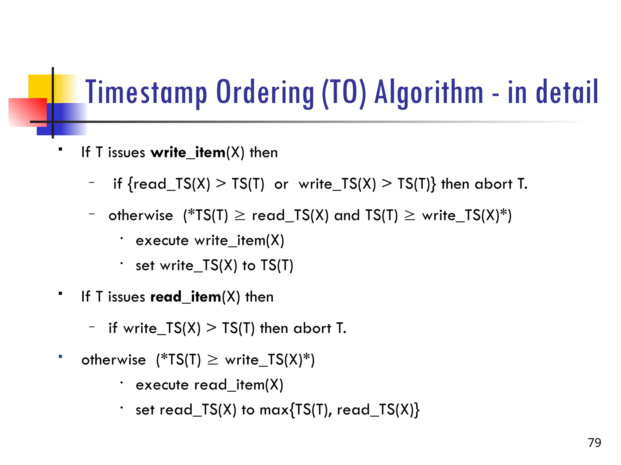Timestamp Ordering (TO) Algorithm - in detail
 If T issues write_item(X) then
– if {read_TS(X) > TS(T) or write_TS(X) > TS(T)} then abort T.
– otherwise (*TS(T)  read_TS(X) and TS(T)  write_TS(X)*)
• execute write_item(X)
• set write_TS(X) to TS(T)
 If T issues read_item(X) then
– if write_TS(X) > TS(T) then abort T.
 otherwise (*TS(T)  write_TS(X)*)
• execute read_item(X)
• set read_TS(X) to max{TS(T), read_TS(X)}
79
 