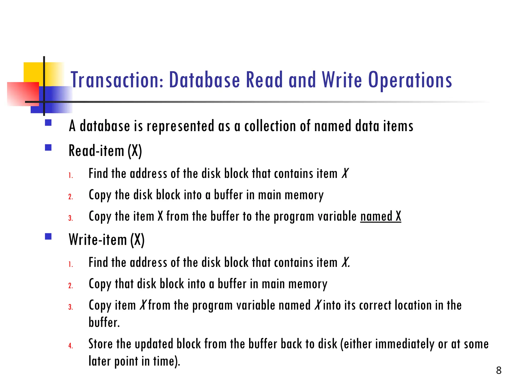 Transaction: Database Read and Write Operations
 A database is represented as a collection of named data items
 Read-item (X)
1. Find the address of the disk block that contains item X
2. Copy the disk block into a buffer in main memory
3. Copy the item X from the buffer to the program variable named X
 Write-item (X)
1. Find the address of the disk block that contains item X.
2. Copy that disk block into a buffer in main memory
3. Copy item X from the program variable named X into its correct location in the
buffer.
4. Store the updated block from the buffer back to disk (either immediately or at some
later point in time).
8
 