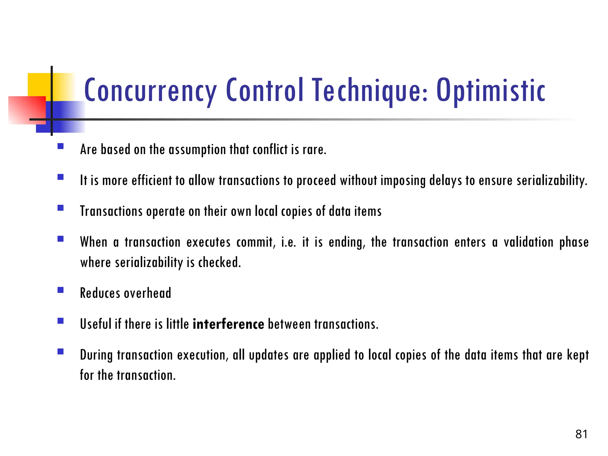 Concurrency Control Technique: Optimistic
 Are based on the assumption that conflict is rare.
 It is more efficient to allow transactions to proceed without imposing delays to ensure serializability.
 Transactions operate on their own local copies of data items
 When a transaction executes commit, i.e. it is ending, the transaction enters a validation phase
where serializability is checked.
 Reduces overhead
 Useful if there is little interference between transactions.
 During transaction execution, all updates are applied to local copies of the data items that are kept
for the transaction.
81
 