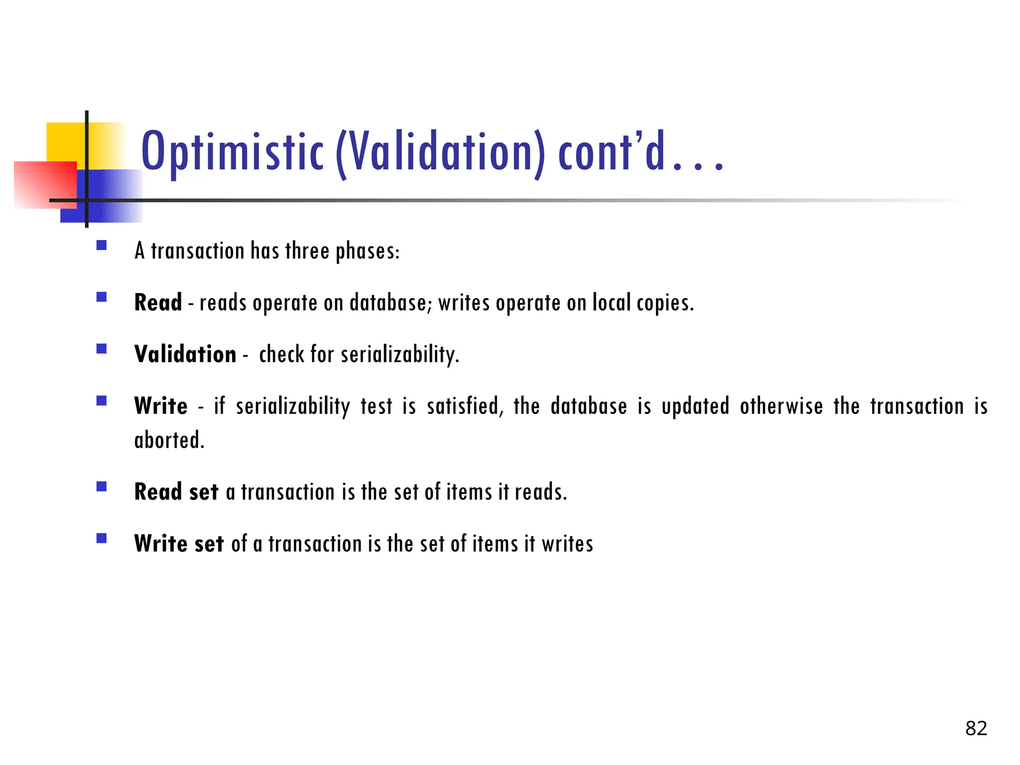 Optimistic (Validation) cont’d…
 A transaction has three phases:
 Read - reads operate on database; writes operate on local copies.
 Validation - check for serializability.
 Write - if serializability test is satisfied, the database is updated otherwise the transaction is
aborted.
 Read set a transaction is the set of items it reads.
 Write set of a transaction is the set of items it writes
82
 