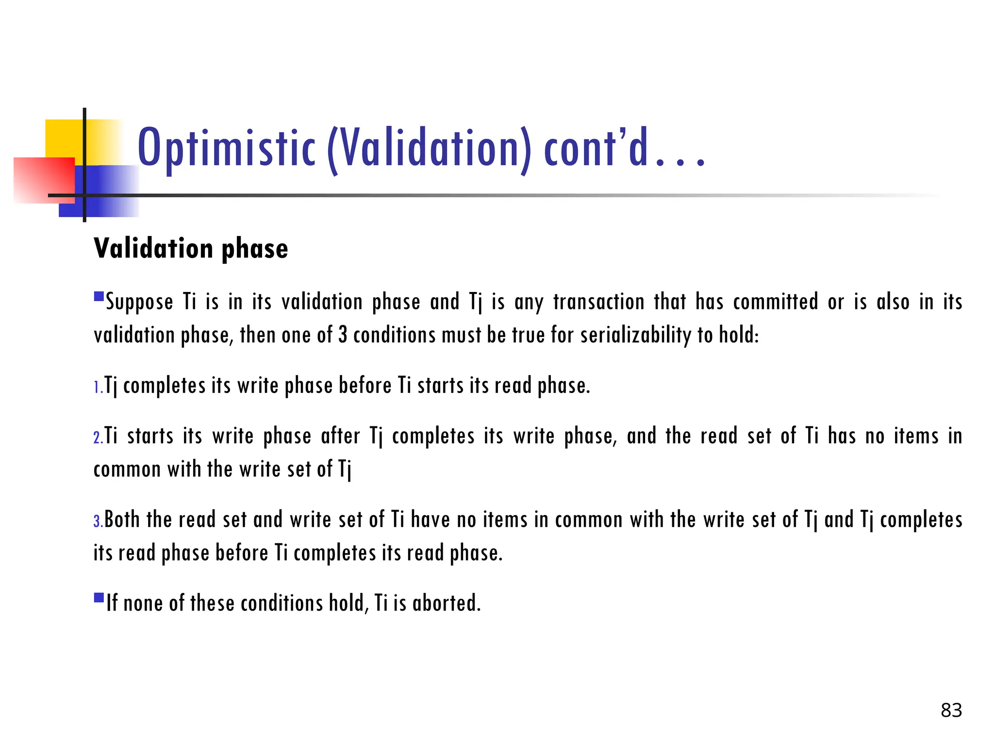 Optimistic (Validation) cont’d…
Validation phase
Suppose Ti is in its validation phase and Tj is any transaction that has committed or is also in its
validation phase, then one of 3 conditions must be true for serializability to hold:
1.Tj completes its write phase before Ti starts its read phase.
2.Ti starts its write phase after Tj completes its write phase, and the read set of Ti has no items in
common with the write set of Tj
3.Both the read set and write set of Ti have no items in common with the write set of Tj and Tj completes
its read phase before Ti completes its read phase.
If none of these conditions hold, Ti is aborted.
83
 