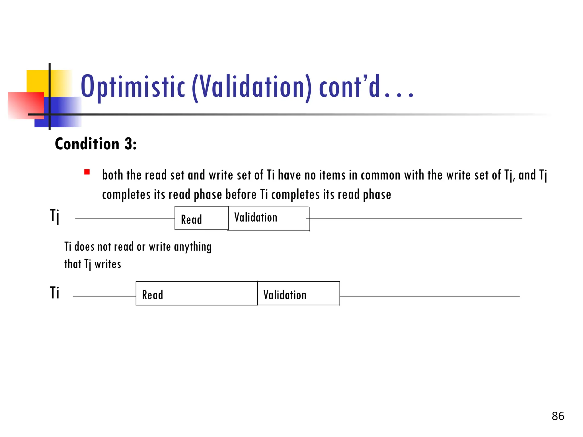 Optimistic (Validation) cont’d…
Condition 3:
 both the read set and write set of Ti have no items in common with the write set of Tj, and Tj
completes its read phase before Ti completes its read phase
86
Tj
Ti
Read Validation
Read Validation
Ti does not read or write anything
that Tj writes
Validation
 