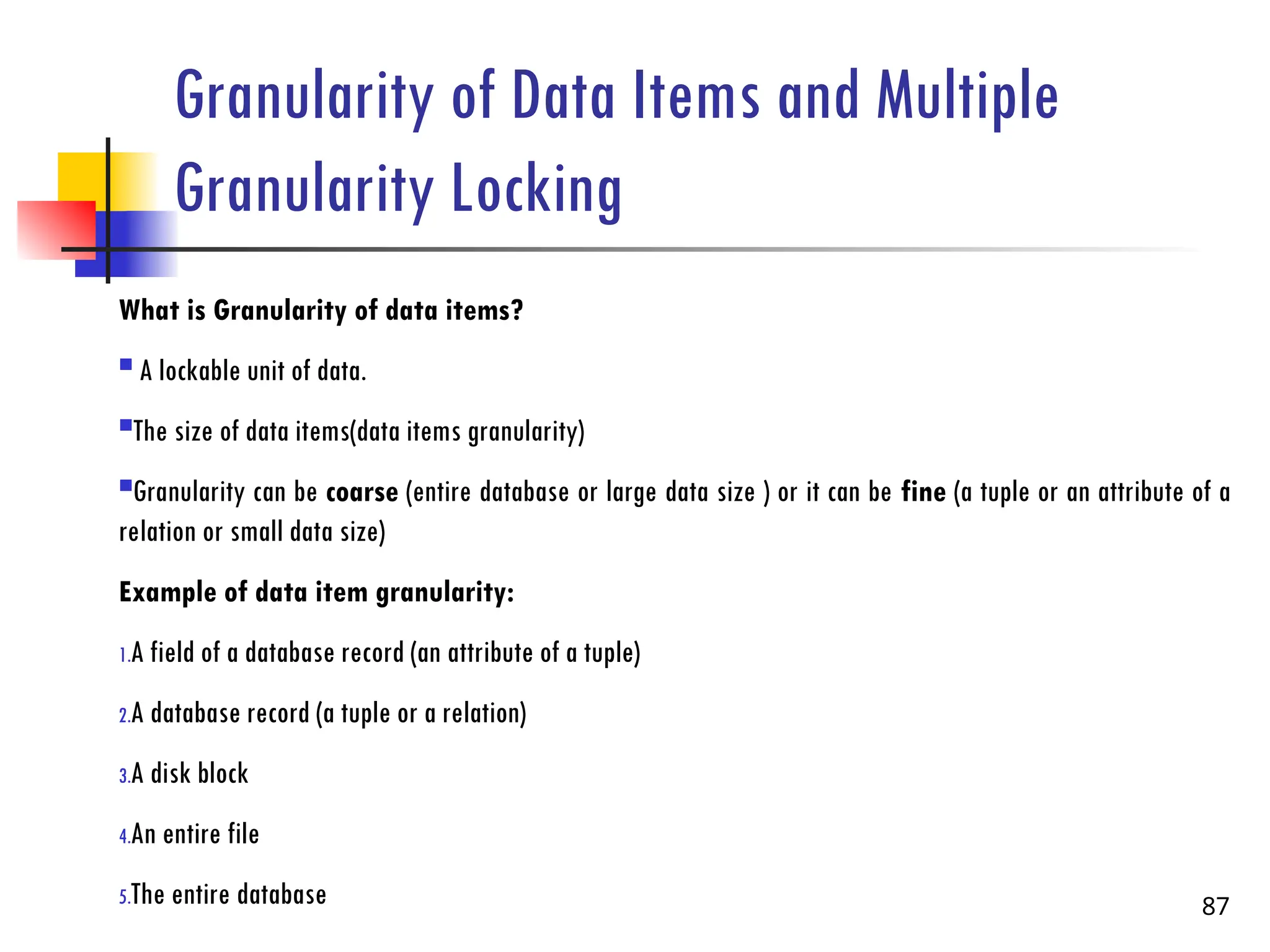 Granularity of Data Items and Multiple
Granularity Locking
What is Granularity of data items?
 A lockable unit of data.
The size of data items(data items granularity)
Granularity can be coarse (entire database or large data size ) or it can be fine (a tuple or an attribute of a
relation or small data size)
Example of data item granularity:
1.A field of a database record (an attribute of a tuple)
2.A database record (a tuple or a relation)
3.A disk block
4.An entire file
5.The entire database 87
 