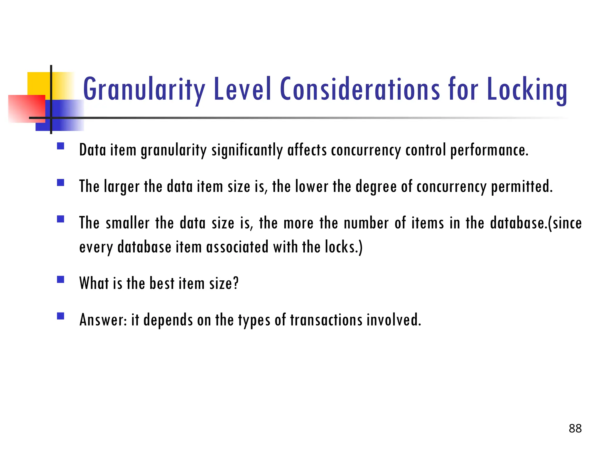 Granularity Level Considerations for Locking
 Data item granularity significantly affects concurrency control performance.
 The larger the data item size is, the lower the degree of concurrency permitted.
 The smaller the data size is, the more the number of items in the database.(since
every database item associated with the locks.)
 What is the best item size?
 Answer: it depends on the types of transactions involved.
88
 