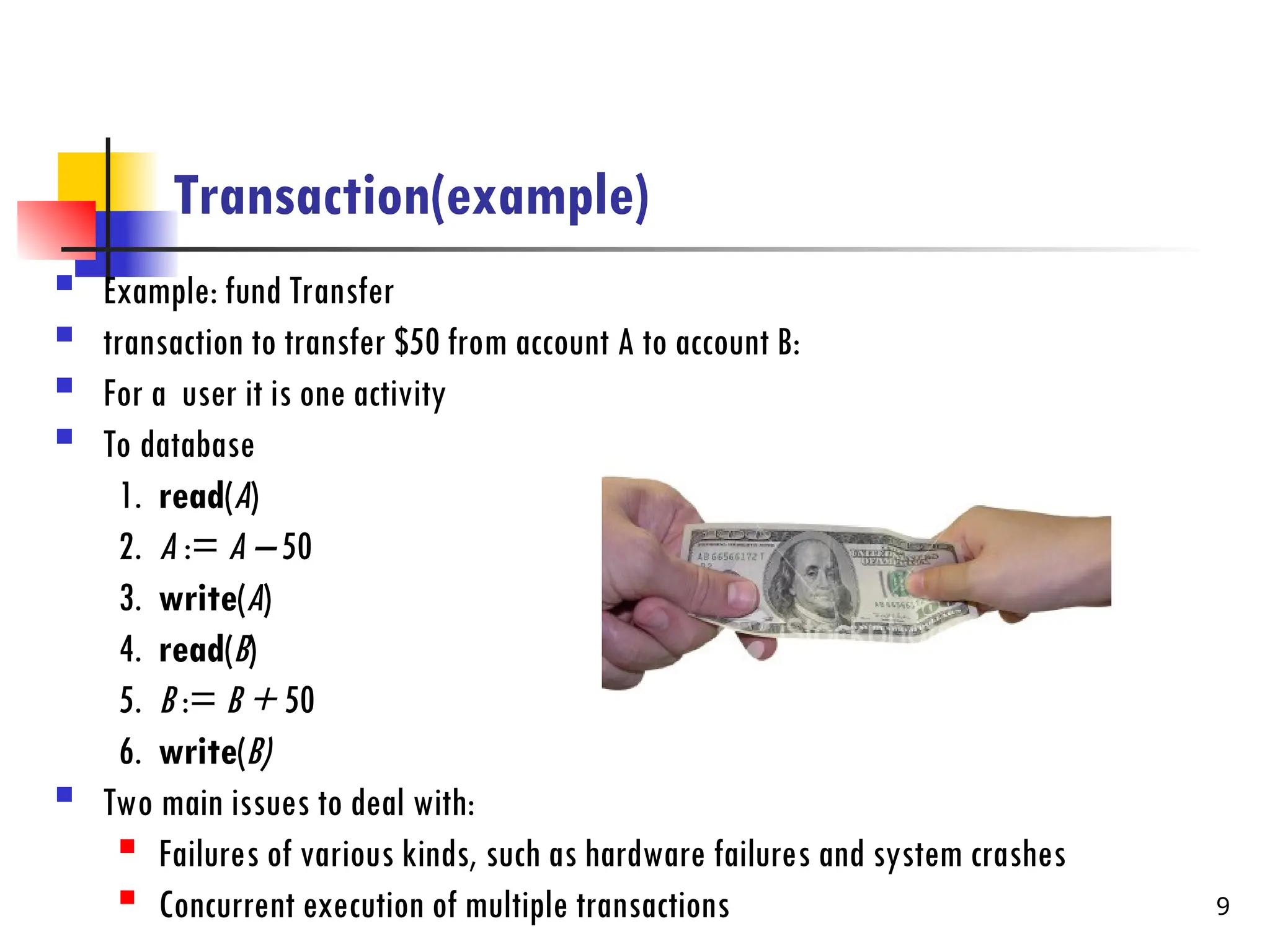 Transaction(example)
 Example: fund Transfer
 transaction to transfer $50 from account A to account B:
 For a user it is one activity
 To database
1. read(A)
2. A := A – 50
3. write(A)
4. read(B)
5. B := B + 50
6. write(B)
 Two main issues to deal with:

Failures of various kinds, such as hardware failures and system crashes

Concurrent execution of multiple transactions 9
 