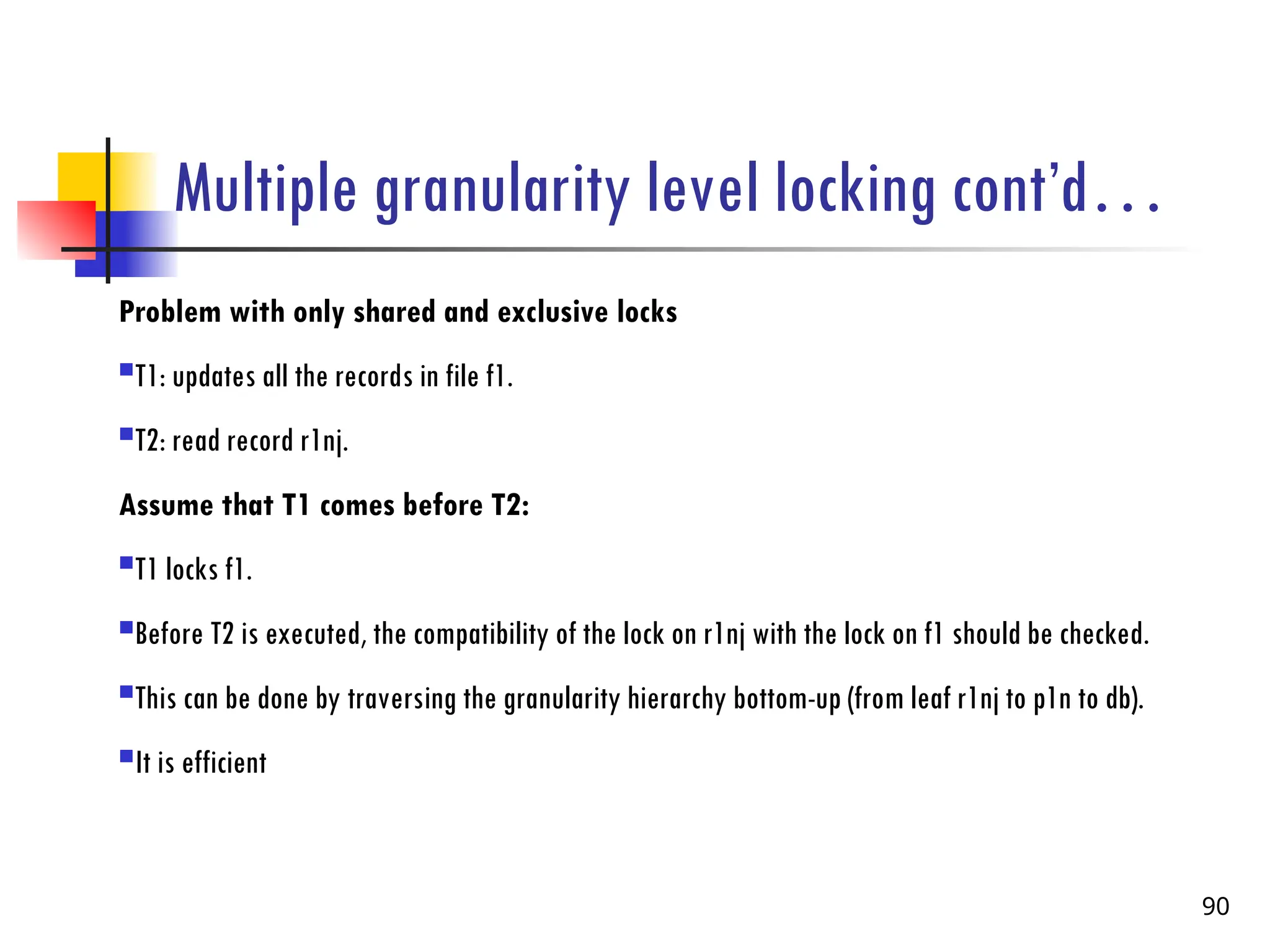 Multiple granularity level locking cont’d…
Problem with only shared and exclusive locks
T1: updates all the records in file f1.
T2: read record r1nj.
Assume that T1 comes before T2:
T1 locks f1.
Before T2 is executed, the compatibility of the lock on r1nj with the lock on f1 should be checked.
This can be done by traversing the granularity hierarchy bottom-up (from leaf r1nj to p1n to db).
It is efficient
90
 