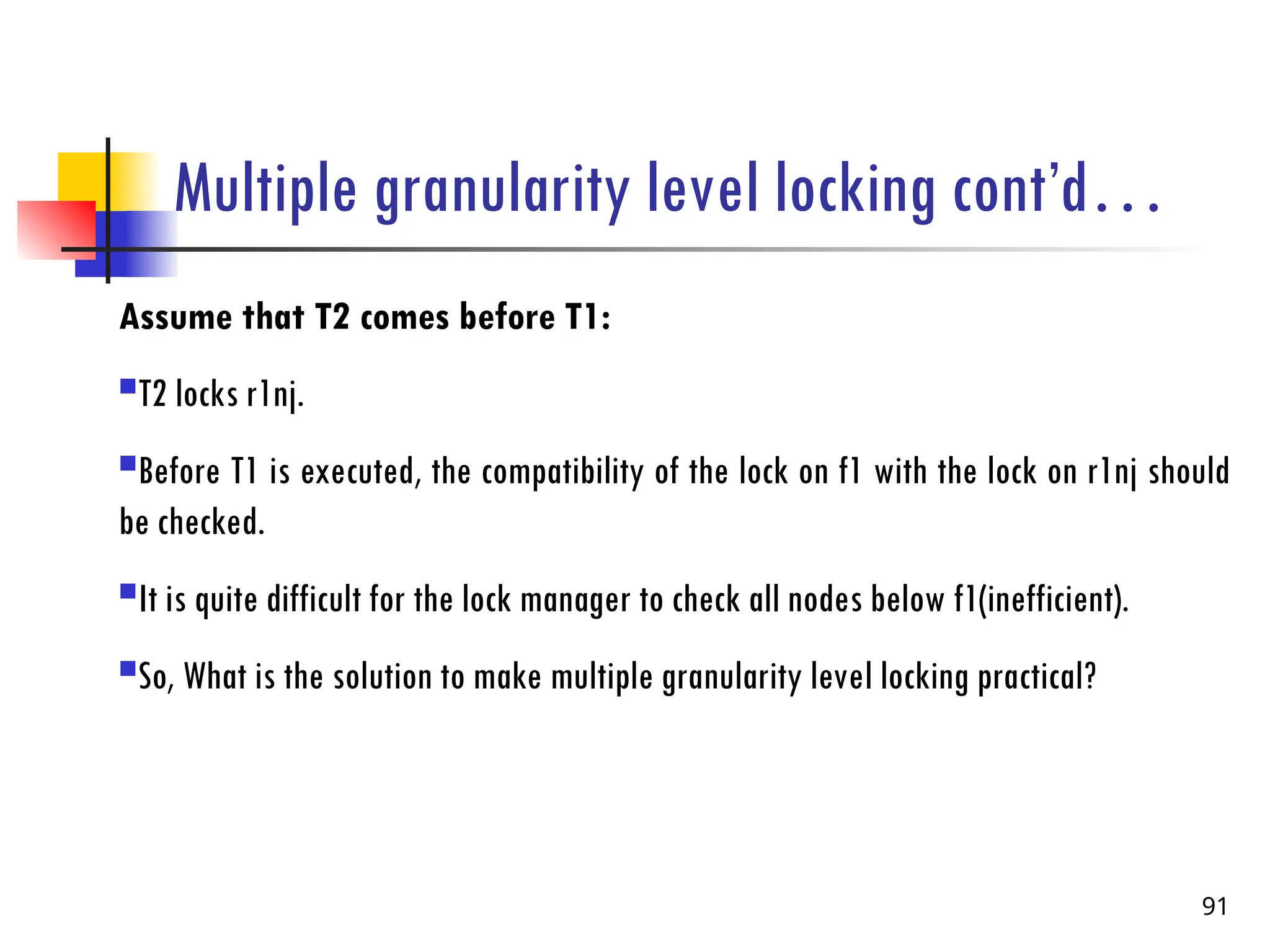 Multiple granularity level locking cont’d…
Assume that T2 comes before T1:
T2 locks r1nj.
Before T1 is executed, the compatibility of the lock on f1 with the lock on r1nj should
be checked.
It is quite difficult for the lock manager to check all nodes below f1(inefficient).
So, What is the solution to make multiple granularity level locking practical?
91
 