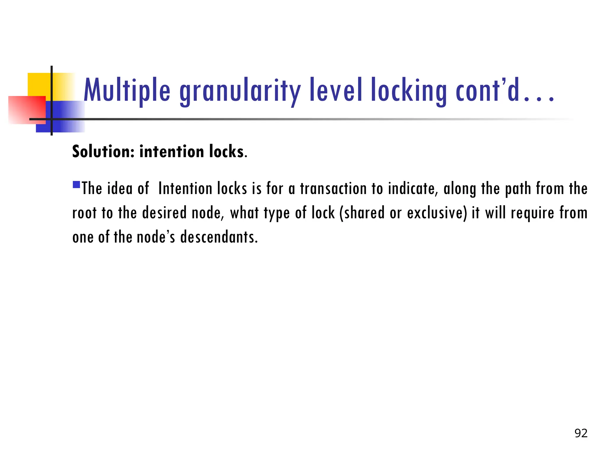 Multiple granularity level locking cont’d…
Solution: intention locks.
The idea of Intention locks is for a transaction to indicate, along the path from the
root to the desired node, what type of lock (shared or exclusive) it will require from
one of the node’s descendants.
92
 