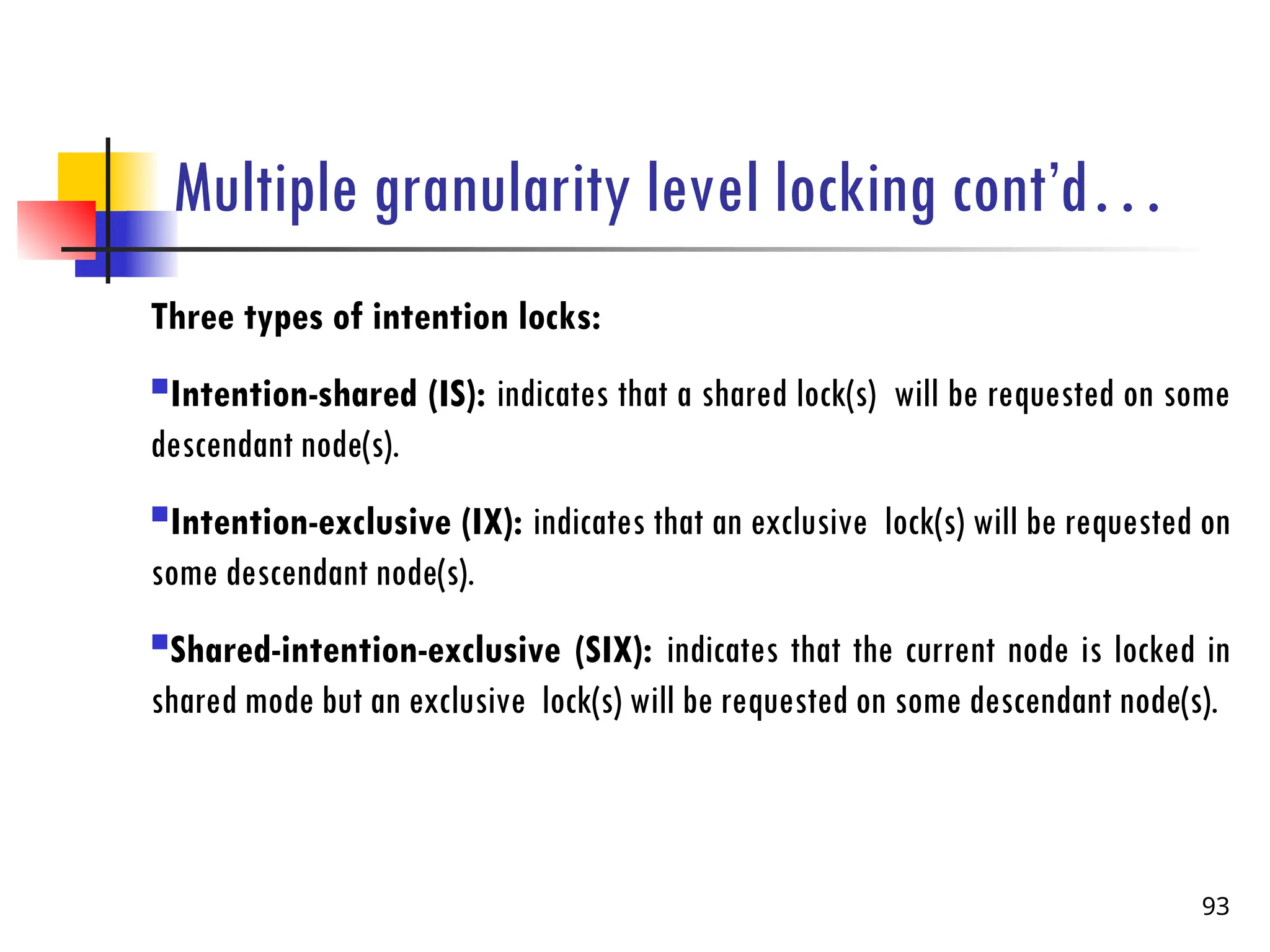 Multiple granularity level locking cont’d…
Three types of intention locks:
Intention-shared (IS): indicates that a shared lock(s) will be requested on some
descendant node(s).
Intention-exclusive (IX): indicates that an exclusive lock(s) will be requested on
some descendant node(s).
Shared-intention-exclusive (SIX): indicates that the current node is locked in
shared mode but an exclusive lock(s) will be requested on some descendant node(s).
93
 