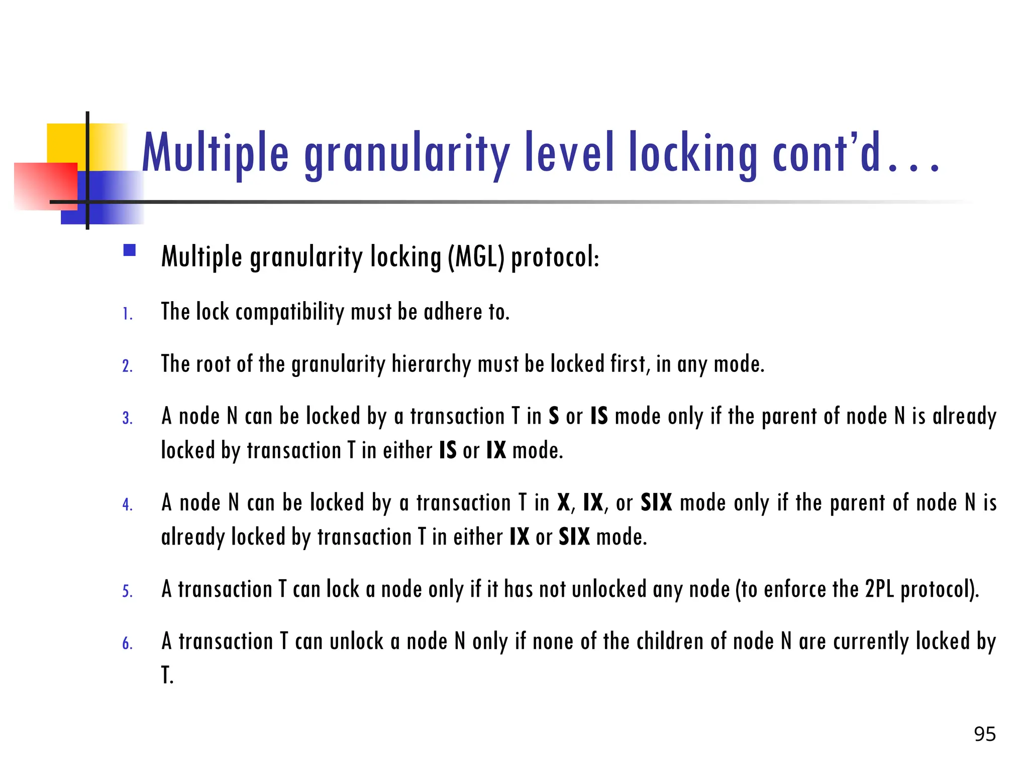 Multiple granularity level locking cont’d…
 Multiple granularity locking (MGL) protocol:
1. The lock compatibility must be adhere to.
2. The root of the granularity hierarchy must be locked first, in any mode.
3. A node N can be locked by a transaction T in S or IS mode only if the parent of node N is already
locked by transaction T in either IS or IX mode.
4. A node N can be locked by a transaction T in X, IX, or SIX mode only if the parent of node N is
already locked by transaction T in either IX or SIX mode.
5. A transaction T can lock a node only if it has not unlocked any node (to enforce the 2PL protocol).
6. A transaction T can unlock a node N only if none of the children of node N are currently locked by
T.
95
 