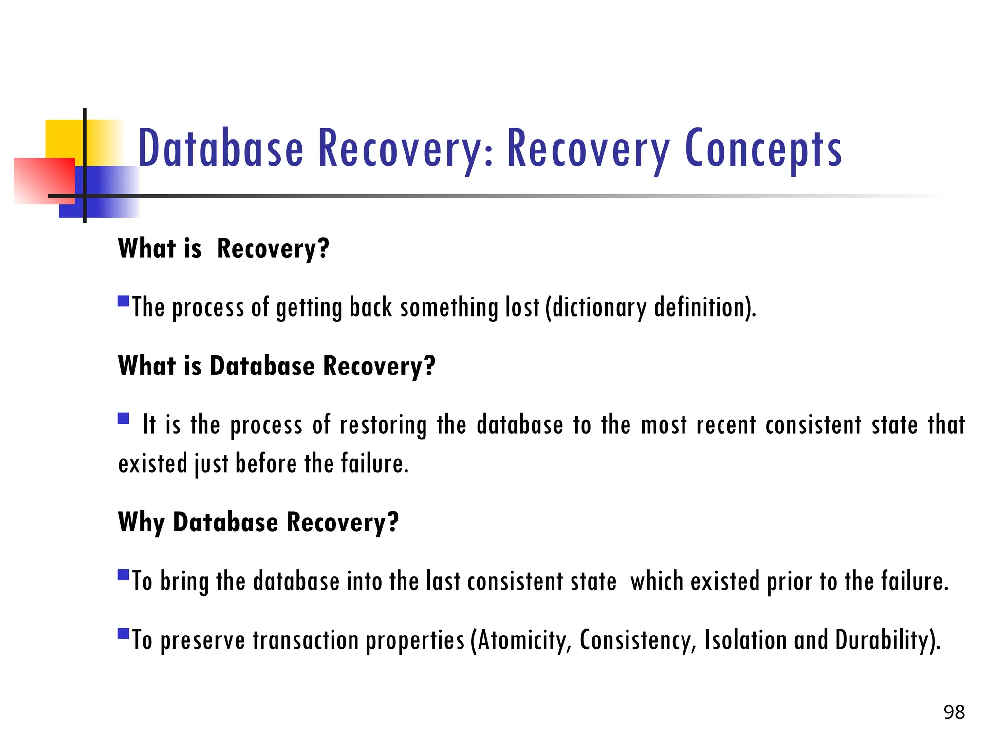 Database Recovery: Recovery Concepts
What is Recovery?
The process of getting back something lost (dictionary definition).
What is Database Recovery?
 It is the process of restoring the database to the most recent consistent state that
existed just before the failure.
Why Database Recovery?
To bring the database into the last consistent state which existed prior to the failure.
To preserve transaction properties (Atomicity, Consistency, Isolation and Durability).
98
 