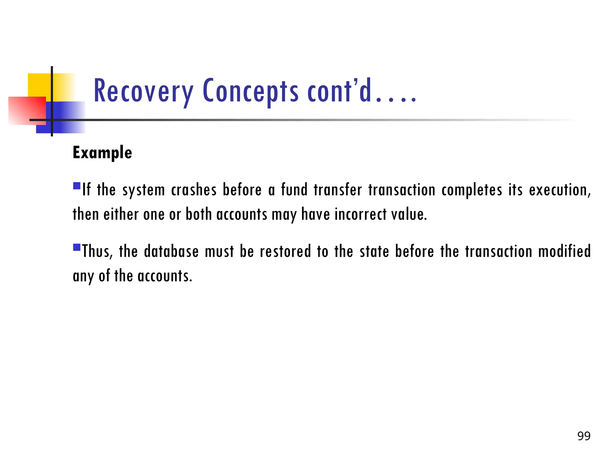Recovery Concepts cont’d….
Example
If the system crashes before a fund transfer transaction completes its execution,
then either one or both accounts may have incorrect value.
Thus, the database must be restored to the state before the transaction modified
any of the accounts.
99
 