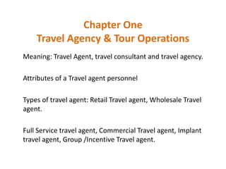 Chapter One
Travel Agency & Tour Operations
Meaning: Travel Agent, travel consultant and travel agency.
Attributes of a Travel agent personnel
Types of travel agent: Retail Travel agent, Wholesale Travel
agent.
Full Service travel agent, Commercial Travel agent, Implant
travel agent, Group /Incentive Travel agent.
 