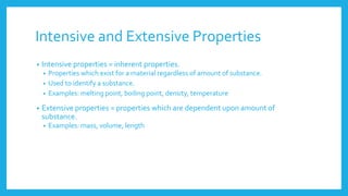 Intensive and Extensive Properties
• Intensive properties = inherent properties.
• Properties which exist for a material regardless of amount of substance.
• Used to identify a substance.
• Examples: melting point, boiling point, density, temperature
• Extensive properties = properties which are dependent upon amount of
substance.
• Examples: mass, volume, length
 