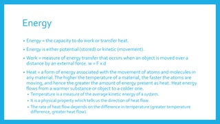 Energy
• Energy = the capacity to do work or transfer heat.
• Energy is either potential (stored) or kinetic (movement).
• Work = measure of energy transfer that occurs when an object is moved over a
distance by an external force. w = F x d
• Heat = a form of energy associated with the movement of atoms and molecules in
any material.The higher the temperature of a material, the faster the atoms are
moving, and hence the greater the amount of energy present as heat. Heat energy
flows from a warmer substance or object to a colder one.
• Temperature is a measure of the average kinetic energy of a system.
• It is a physical property which tells us the direction of heat flow.
• The rate of heat flow depends on the difference in temperature (greater temperature
difference, greater heat flow).
 