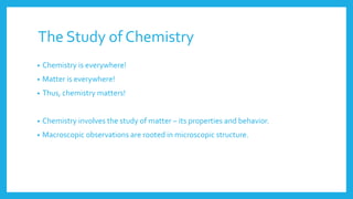 The Study of Chemistry
• Chemistry is everywhere!
• Matter is everywhere!
• Thus, chemistry matters!
• Chemistry involves the study of matter – its properties and behavior.
• Macroscopic observations are rooted in microscopic structure.
 