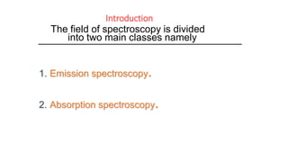 Introduction
The field of spectroscopy is divided
into two main classes namely
1. Emission spectroscopy.
2. Absorption spectroscopy.
 