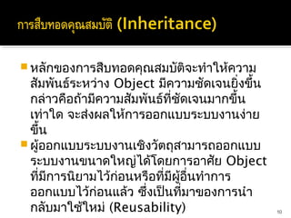 หลักของการสืบทอดคุณสมบัติจะทำาให้ความ
  สัมพันธ์ระหว่าง Object มีความชัดเจนยิ่งขึ้น
  กล่าวคือถ้ามีความสัมพันธ์ที่ชดเจนมากขึ้น
                                   ั
  เท่าใด จะส่งผลให้การออกแบบระบบงานง่าย
  ขึ้น
 ผู้ออกแบบระบบงานเชิงวัตถุสามารถออกแบบ
  ระบบงานขนาดใหญ่ได้โดยการอาศัย Object
  ที่มีการนิยามไว้ก่อนหรือที่มีผอื่นทำาการ
                                ู้
  ออกแบบไว้ก่อนแล้ว ซึ่งเป็นที่มาของการนำา
  กลับมาใช้ใหม่ (Reusability)                   10
 