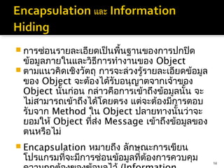  การซ่อนรายละเอียดเป็นพื้นฐานของการปกปิด
  ข้อมูลภายในและวิธีการทำางานของ Object
 ตามแนวคิดเชิงวัตถุ การจะล่วงรู้รายละเอียดข้อมูล
  ของ Object จะต้องได้รับอนุญาตจากเจ้าของ
  Object นันก่อน กล่าวคือการเข้าถึงข้อมูลนั้น จะ
            ้
  ไม่สามารถเข้าถึงได้โดยตรง แต่จะต้องมีการตอบ
  รับจาก Method ใน Object ปลายทางนั้นว่าจะ
  ยอมให้ Object ทีส่ง Message เข้าถึงข้อมูลของ
                   ่
  ตนหรือไม่
 Encapsulation หมายถึง ลักษณะการเขียน
 โปรแกรมทีจะมีการซ่อนข้อมูลทีต้องการควบคุม
          ่                  ่                      14
 
