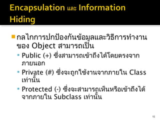  กลไกการปกป้องกันข้อมูลและวิธีการทำางาน
 ของ Object สามารถเป็น
  Public (+) ซึ่งสามารถเข้าถึงได้โดยตรงจาก
   ภายนอก
  Private (#) ซึ่งจะถูกใช้งานจากภายใน Class
   เท่านั้น
  Protected (-) ซึ่งจะสามารถเห็นหรือเข้าถึงได้
   จากภายใน Subclass เท่านั้น

                                                  15
 