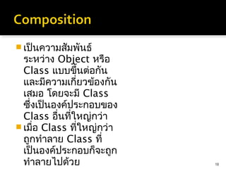  เป็นความสัมพันธ์
  ระหว่าง Object หรือ
  Class แบบขึ้นต่อกัน
  และมีความเกี่ยวข้องกัน
  เสมอ โดยจะมี Class
  ซึ่งเป็นองค์ประกอบของ
  Class อื่นที่ใหญ่กว่า
 เมื่อ Class ที่ใหญ่กว่า
  ถูกทำาลาย Class ที่
  เป็นองค์ประกอบก็จะถูก
  ทำาลายไปด้วย              18
 