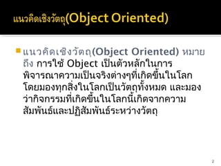 แนวคิด เชิง วัต ถุ(Object Oriented) หมาย
 ถึง การใช้ Object เป็นตัวหลักในการ
 พิจารณาความเป็นจริงต่างๆที่เกิดขึ้นในโลก
 โดยมองทุกสิ่งในโลกเป็นวัตถุทั้งหมด และมอง
 ว่ากิจกรรมที่เกิดขึ้นในโลกนี้เกิดจากความ
 สัมพันธ์และปฏิสัมพันธ์ระหว่างวัตถุ



                                             2
 