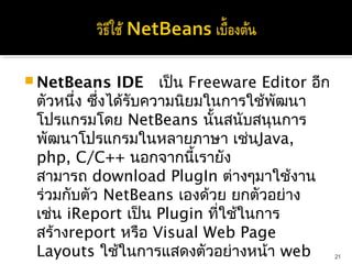  NetBeans     IDE  เป็น Freeware Editor อีก
 ตัวหนึ่ง ซึ่งได้รับความนิยมในการใช้พัฒนา
 โปรแกรมโดย NetBeans นั้นสนับสนุนการ
 พัฒนาโปรแกรมในหลายภาษา เช่นJava,
 php, C/C++ นอกจากนี้เรายัง
 สามารถ download PlugIn ต่างๆมาใช้งาน
 ร่วมกับตัว NetBeans เองด้วย ยกตัวอย่าง
 เช่น iReport เป็น Plugin ที่ใช้ในการ
 สร้างreport หรือ Visual Web Page
 Layouts ใช้ในการแสดงตัวอย่างหน้า web          21
 